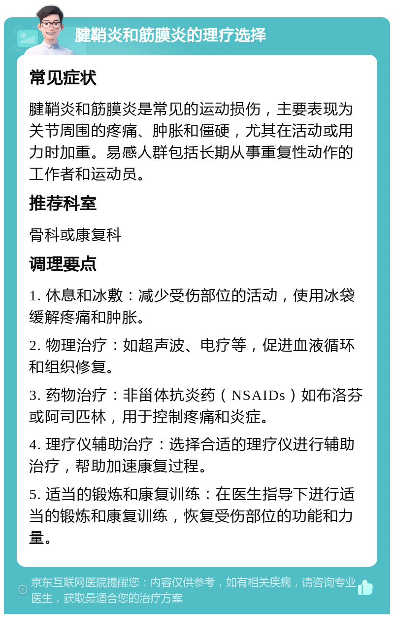 腱鞘炎和筋膜炎的理疗选择 常见症状 腱鞘炎和筋膜炎是常见的运动损伤，主要表现为关节周围的疼痛、肿胀和僵硬，尤其在活动或用力时加重。易感人群包括长期从事重复性动作的工作者和运动员。 推荐科室 骨科或康复科 调理要点 1. 休息和冰敷：减少受伤部位的活动，使用冰袋缓解疼痛和肿胀。 2. 物理治疗：如超声波、电疗等，促进血液循环和组织修复。 3. 药物治疗：非甾体抗炎药（NSAIDs）如布洛芬或阿司匹林，用于控制疼痛和炎症。 4. 理疗仪辅助治疗：选择合适的理疗仪进行辅助治疗，帮助加速康复过程。 5. 适当的锻炼和康复训练：在医生指导下进行适当的锻炼和康复训练，恢复受伤部位的功能和力量。