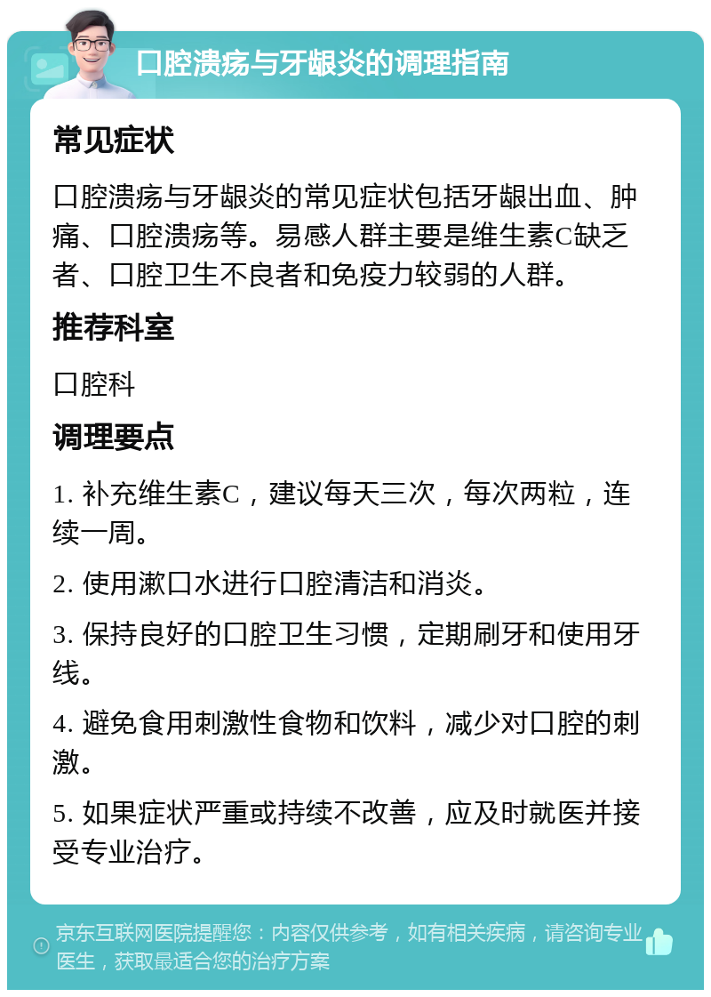 口腔溃疡与牙龈炎的调理指南 常见症状 口腔溃疡与牙龈炎的常见症状包括牙龈出血、肿痛、口腔溃疡等。易感人群主要是维生素C缺乏者、口腔卫生不良者和免疫力较弱的人群。 推荐科室 口腔科 调理要点 1. 补充维生素C，建议每天三次，每次两粒，连续一周。 2. 使用漱口水进行口腔清洁和消炎。 3. 保持良好的口腔卫生习惯，定期刷牙和使用牙线。 4. 避免食用刺激性食物和饮料，减少对口腔的刺激。 5. 如果症状严重或持续不改善，应及时就医并接受专业治疗。