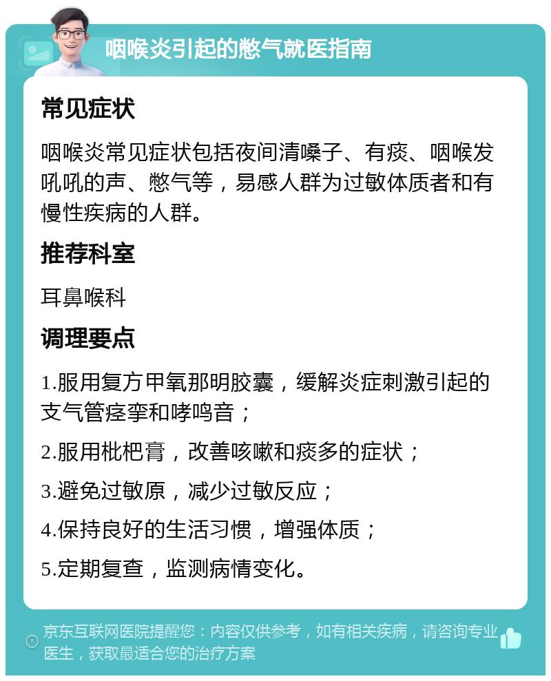 咽喉炎引起的憋气就医指南 常见症状 咽喉炎常见症状包括夜间清嗓子、有痰、咽喉发吼吼的声、憋气等，易感人群为过敏体质者和有慢性疾病的人群。 推荐科室 耳鼻喉科 调理要点 1.服用复方甲氧那明胶囊，缓解炎症刺激引起的支气管痉挛和哮鸣音； 2.服用枇杷膏，改善咳嗽和痰多的症状； 3.避免过敏原，减少过敏反应； 4.保持良好的生活习惯，增强体质； 5.定期复查，监测病情变化。