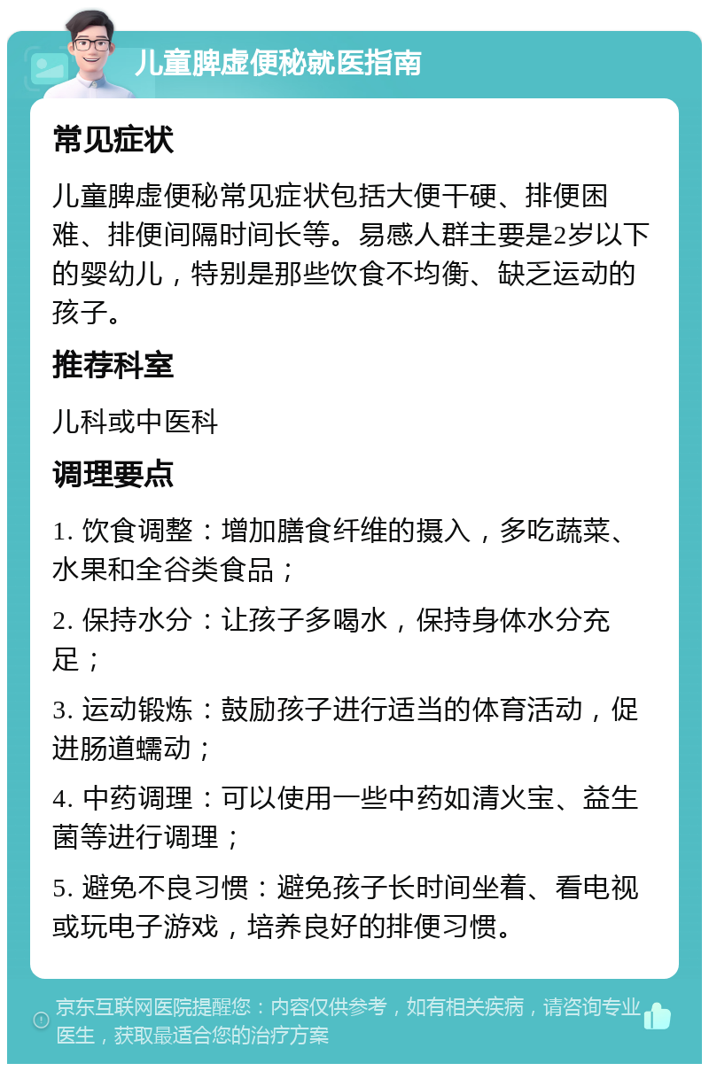 儿童脾虚便秘就医指南 常见症状 儿童脾虚便秘常见症状包括大便干硬、排便困难、排便间隔时间长等。易感人群主要是2岁以下的婴幼儿，特别是那些饮食不均衡、缺乏运动的孩子。 推荐科室 儿科或中医科 调理要点 1. 饮食调整：增加膳食纤维的摄入，多吃蔬菜、水果和全谷类食品； 2. 保持水分：让孩子多喝水，保持身体水分充足； 3. 运动锻炼：鼓励孩子进行适当的体育活动，促进肠道蠕动； 4. 中药调理：可以使用一些中药如清火宝、益生菌等进行调理； 5. 避免不良习惯：避免孩子长时间坐着、看电视或玩电子游戏，培养良好的排便习惯。