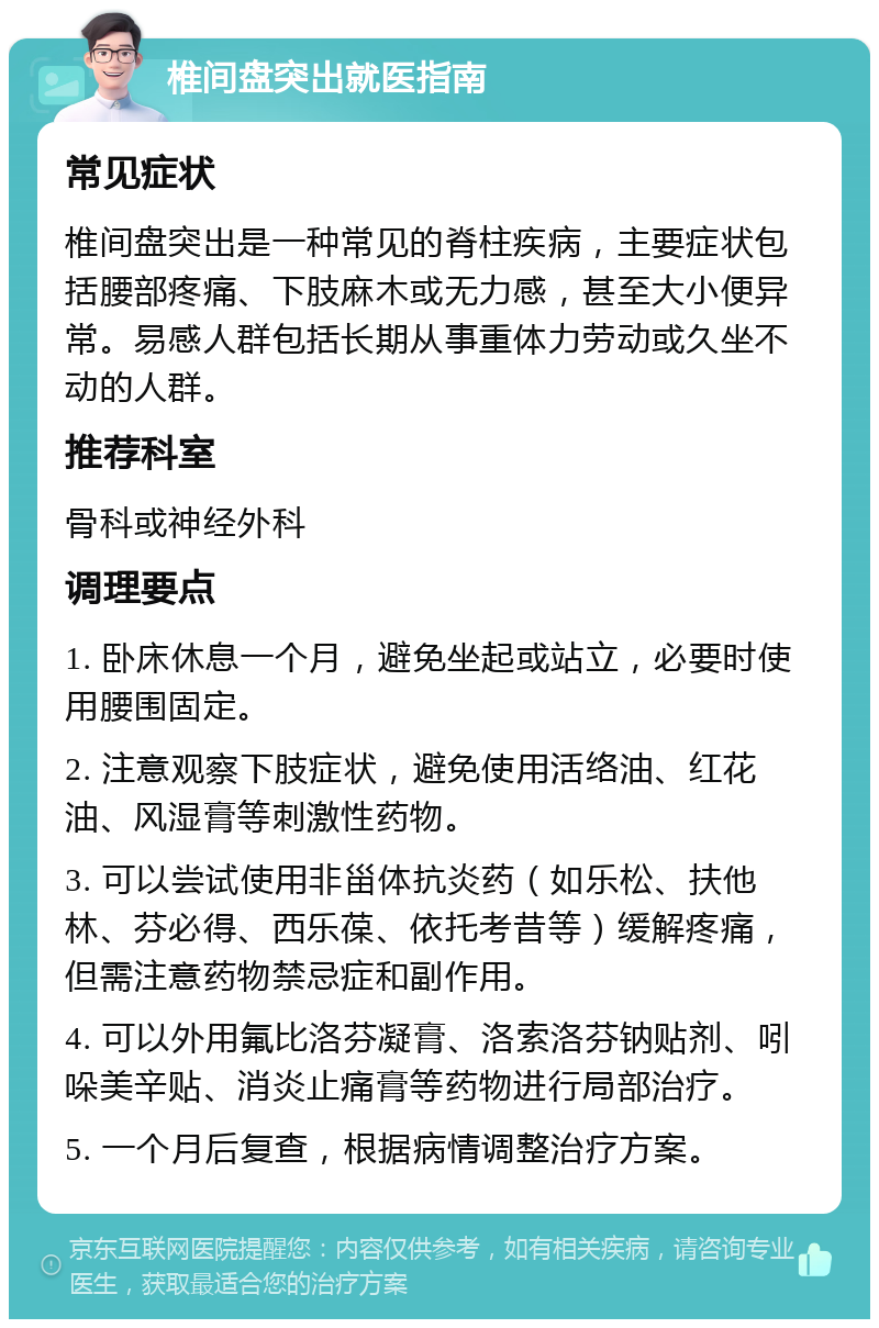 椎间盘突出就医指南 常见症状 椎间盘突出是一种常见的脊柱疾病，主要症状包括腰部疼痛、下肢麻木或无力感，甚至大小便异常。易感人群包括长期从事重体力劳动或久坐不动的人群。 推荐科室 骨科或神经外科 调理要点 1. 卧床休息一个月，避免坐起或站立，必要时使用腰围固定。 2. 注意观察下肢症状，避免使用活络油、红花油、风湿膏等刺激性药物。 3. 可以尝试使用非甾体抗炎药（如乐松、扶他林、芬必得、西乐葆、依托考昔等）缓解疼痛，但需注意药物禁忌症和副作用。 4. 可以外用氟比洛芬凝膏、洛索洛芬钠贴剂、吲哚美辛贴、消炎止痛膏等药物进行局部治疗。 5. 一个月后复查，根据病情调整治疗方案。