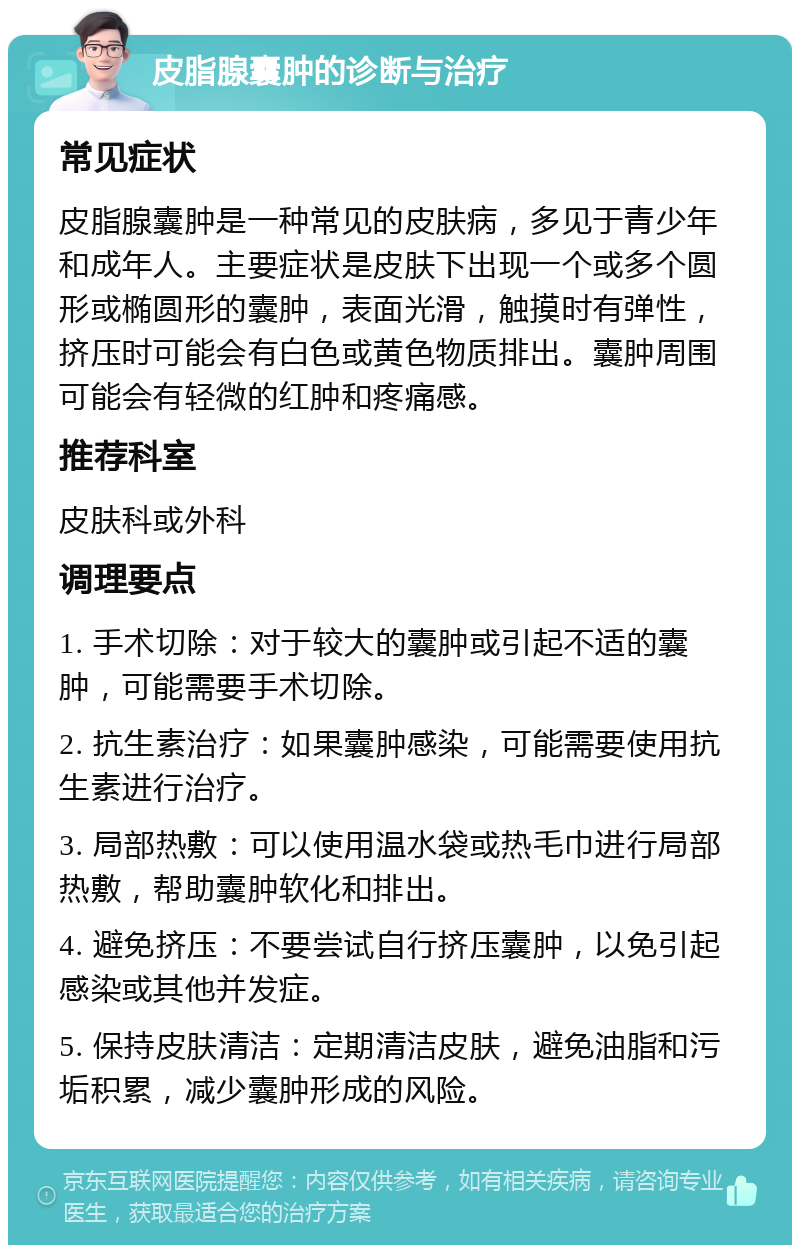 皮脂腺囊肿的诊断与治疗 常见症状 皮脂腺囊肿是一种常见的皮肤病，多见于青少年和成年人。主要症状是皮肤下出现一个或多个圆形或椭圆形的囊肿，表面光滑，触摸时有弹性，挤压时可能会有白色或黄色物质排出。囊肿周围可能会有轻微的红肿和疼痛感。 推荐科室 皮肤科或外科 调理要点 1. 手术切除：对于较大的囊肿或引起不适的囊肿，可能需要手术切除。 2. 抗生素治疗：如果囊肿感染，可能需要使用抗生素进行治疗。 3. 局部热敷：可以使用温水袋或热毛巾进行局部热敷，帮助囊肿软化和排出。 4. 避免挤压：不要尝试自行挤压囊肿，以免引起感染或其他并发症。 5. 保持皮肤清洁：定期清洁皮肤，避免油脂和污垢积累，减少囊肿形成的风险。