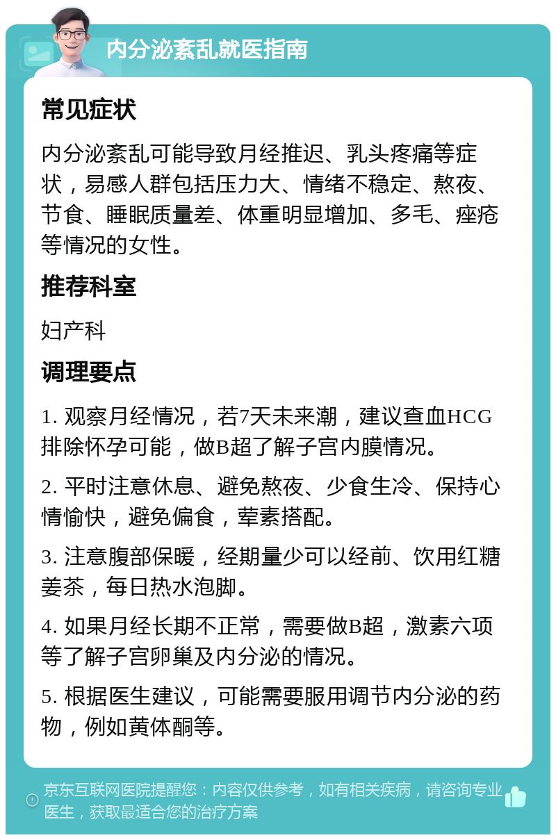 内分泌紊乱就医指南 常见症状 内分泌紊乱可能导致月经推迟、乳头疼痛等症状，易感人群包括压力大、情绪不稳定、熬夜、节食、睡眠质量差、体重明显增加、多毛、痤疮等情况的女性。 推荐科室 妇产科 调理要点 1. 观察月经情况，若7天未来潮，建议查血HCG排除怀孕可能，做B超了解子宫内膜情况。 2. 平时注意休息、避免熬夜、少食生冷、保持心情愉快，避免偏食，荤素搭配。 3. 注意腹部保暖，经期量少可以经前、饮用红糖姜茶，每日热水泡脚。 4. 如果月经长期不正常，需要做B超，激素六项等了解子宫卵巢及内分泌的情况。 5. 根据医生建议，可能需要服用调节内分泌的药物，例如黄体酮等。