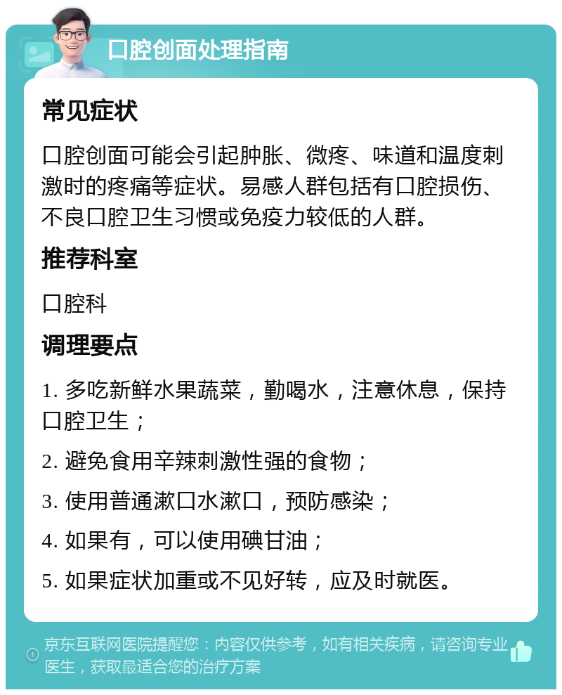 口腔创面处理指南 常见症状 口腔创面可能会引起肿胀、微疼、味道和温度刺激时的疼痛等症状。易感人群包括有口腔损伤、不良口腔卫生习惯或免疫力较低的人群。 推荐科室 口腔科 调理要点 1. 多吃新鲜水果蔬菜，勤喝水，注意休息，保持口腔卫生； 2. 避免食用辛辣刺激性强的食物； 3. 使用普通漱口水漱口，预防感染； 4. 如果有，可以使用碘甘油； 5. 如果症状加重或不见好转，应及时就医。