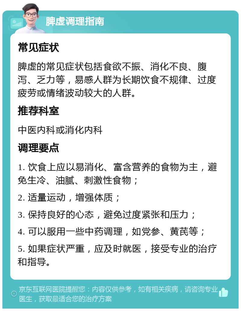 脾虚调理指南 常见症状 脾虚的常见症状包括食欲不振、消化不良、腹泻、乏力等，易感人群为长期饮食不规律、过度疲劳或情绪波动较大的人群。 推荐科室 中医内科或消化内科 调理要点 1. 饮食上应以易消化、富含营养的食物为主，避免生冷、油腻、刺激性食物； 2. 适量运动，增强体质； 3. 保持良好的心态，避免过度紧张和压力； 4. 可以服用一些中药调理，如党参、黄芪等； 5. 如果症状严重，应及时就医，接受专业的治疗和指导。