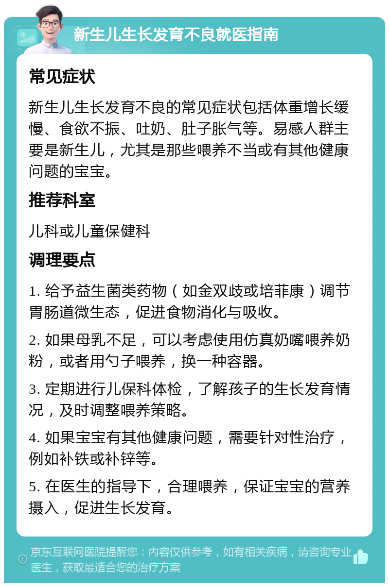 新生儿生长发育不良就医指南 常见症状 新生儿生长发育不良的常见症状包括体重增长缓慢、食欲不振、吐奶、肚子胀气等。易感人群主要是新生儿，尤其是那些喂养不当或有其他健康问题的宝宝。 推荐科室 儿科或儿童保健科 调理要点 1. 给予益生菌类药物（如金双歧或培菲康）调节胃肠道微生态，促进食物消化与吸收。 2. 如果母乳不足，可以考虑使用仿真奶嘴喂养奶粉，或者用勺子喂养，换一种容器。 3. 定期进行儿保科体检，了解孩子的生长发育情况，及时调整喂养策略。 4. 如果宝宝有其他健康问题，需要针对性治疗，例如补铁或补锌等。 5. 在医生的指导下，合理喂养，保证宝宝的营养摄入，促进生长发育。