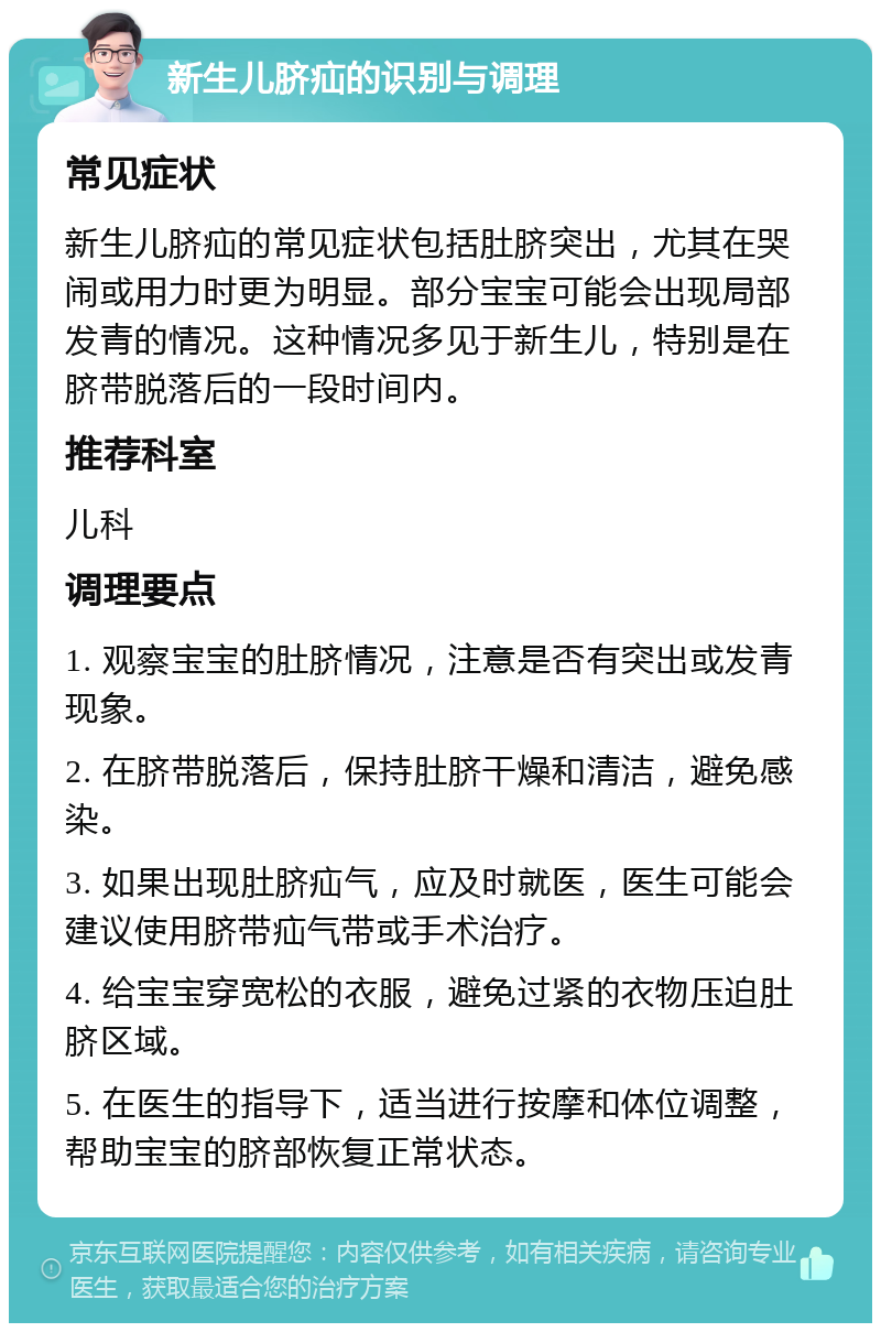 新生儿脐疝的识别与调理 常见症状 新生儿脐疝的常见症状包括肚脐突出，尤其在哭闹或用力时更为明显。部分宝宝可能会出现局部发青的情况。这种情况多见于新生儿，特别是在脐带脱落后的一段时间内。 推荐科室 儿科 调理要点 1. 观察宝宝的肚脐情况，注意是否有突出或发青现象。 2. 在脐带脱落后，保持肚脐干燥和清洁，避免感染。 3. 如果出现肚脐疝气，应及时就医，医生可能会建议使用脐带疝气带或手术治疗。 4. 给宝宝穿宽松的衣服，避免过紧的衣物压迫肚脐区域。 5. 在医生的指导下，适当进行按摩和体位调整，帮助宝宝的脐部恢复正常状态。