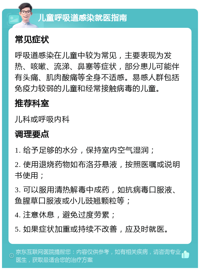 儿童呼吸道感染就医指南 常见症状 呼吸道感染在儿童中较为常见，主要表现为发热、咳嗽、流涕、鼻塞等症状，部分患儿可能伴有头痛、肌肉酸痛等全身不适感。易感人群包括免疫力较弱的儿童和经常接触病毒的儿童。 推荐科室 儿科或呼吸内科 调理要点 1. 给予足够的水分，保持室内空气湿润； 2. 使用退烧药物如布洛芬悬液，按照医嘱或说明书使用； 3. 可以服用清热解毒中成药，如抗病毒口服液、鱼腥草口服液或小儿豉翘颗粒等； 4. 注意休息，避免过度劳累； 5. 如果症状加重或持续不改善，应及时就医。