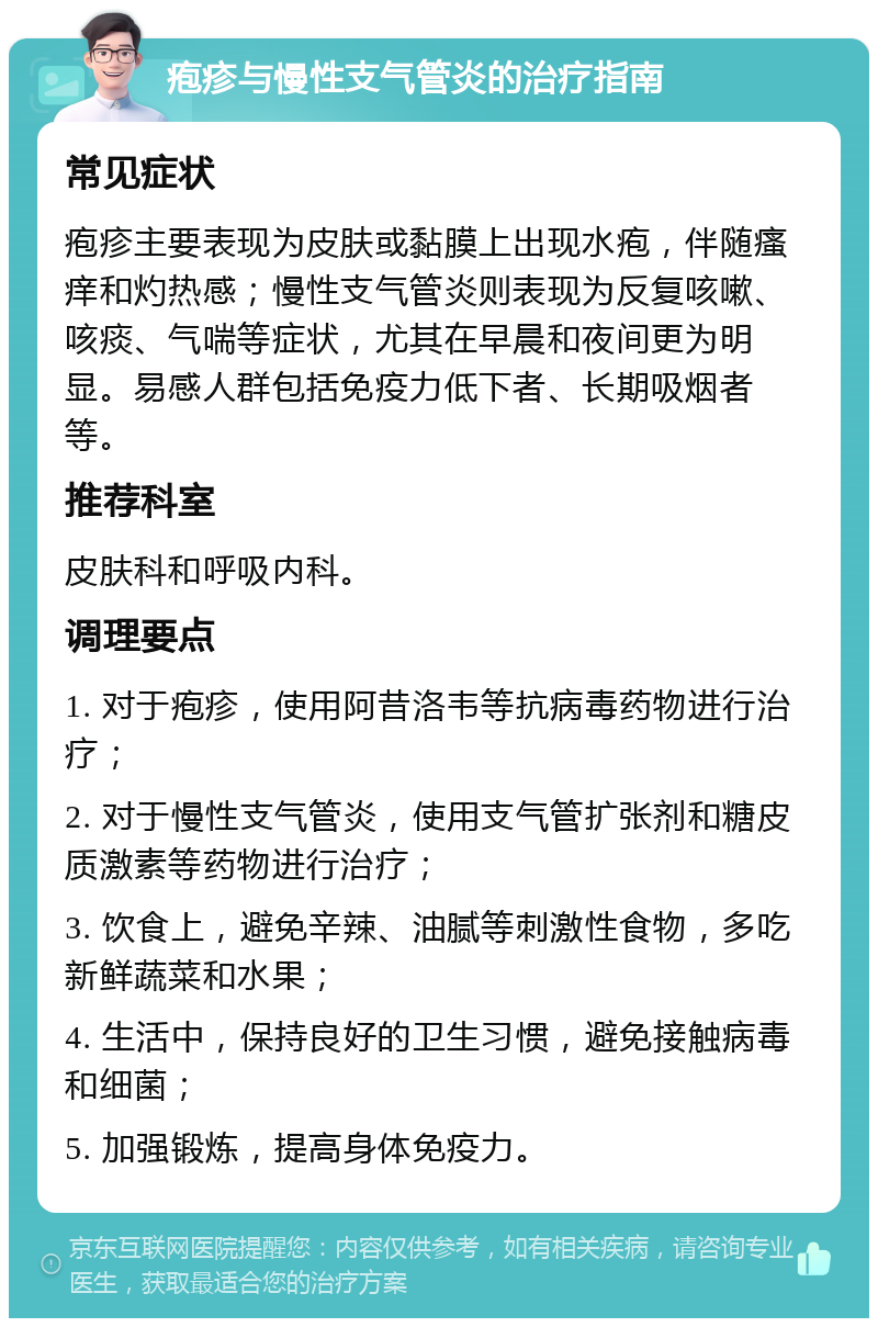 疱疹与慢性支气管炎的治疗指南 常见症状 疱疹主要表现为皮肤或黏膜上出现水疱，伴随瘙痒和灼热感；慢性支气管炎则表现为反复咳嗽、咳痰、气喘等症状，尤其在早晨和夜间更为明显。易感人群包括免疫力低下者、长期吸烟者等。 推荐科室 皮肤科和呼吸内科。 调理要点 1. 对于疱疹，使用阿昔洛韦等抗病毒药物进行治疗； 2. 对于慢性支气管炎，使用支气管扩张剂和糖皮质激素等药物进行治疗； 3. 饮食上，避免辛辣、油腻等刺激性食物，多吃新鲜蔬菜和水果； 4. 生活中，保持良好的卫生习惯，避免接触病毒和细菌； 5. 加强锻炼，提高身体免疫力。