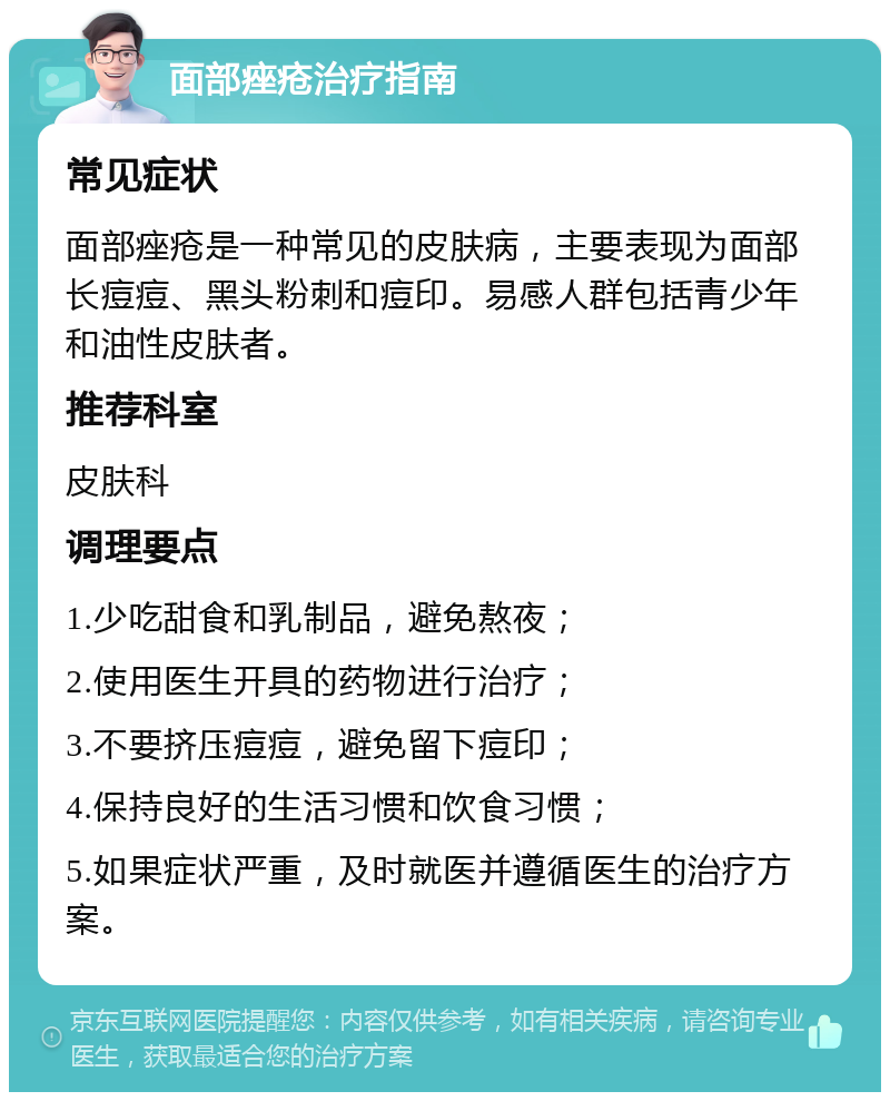 面部痤疮治疗指南 常见症状 面部痤疮是一种常见的皮肤病，主要表现为面部长痘痘、黑头粉刺和痘印。易感人群包括青少年和油性皮肤者。 推荐科室 皮肤科 调理要点 1.少吃甜食和乳制品，避免熬夜； 2.使用医生开具的药物进行治疗； 3.不要挤压痘痘，避免留下痘印； 4.保持良好的生活习惯和饮食习惯； 5.如果症状严重，及时就医并遵循医生的治疗方案。