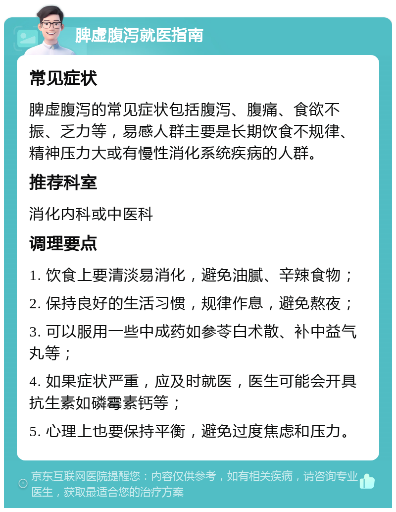 脾虚腹泻就医指南 常见症状 脾虚腹泻的常见症状包括腹泻、腹痛、食欲不振、乏力等，易感人群主要是长期饮食不规律、精神压力大或有慢性消化系统疾病的人群。 推荐科室 消化内科或中医科 调理要点 1. 饮食上要清淡易消化，避免油腻、辛辣食物； 2. 保持良好的生活习惯，规律作息，避免熬夜； 3. 可以服用一些中成药如参苓白术散、补中益气丸等； 4. 如果症状严重，应及时就医，医生可能会开具抗生素如磷霉素钙等； 5. 心理上也要保持平衡，避免过度焦虑和压力。