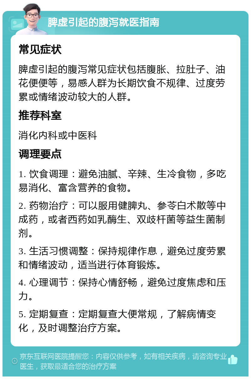 脾虚引起的腹泻就医指南 常见症状 脾虚引起的腹泻常见症状包括腹胀、拉肚子、油花便便等，易感人群为长期饮食不规律、过度劳累或情绪波动较大的人群。 推荐科室 消化内科或中医科 调理要点 1. 饮食调理：避免油腻、辛辣、生冷食物，多吃易消化、富含营养的食物。 2. 药物治疗：可以服用健脾丸、参苓白术散等中成药，或者西药如乳酶生、双歧杆菌等益生菌制剂。 3. 生活习惯调整：保持规律作息，避免过度劳累和情绪波动，适当进行体育锻炼。 4. 心理调节：保持心情舒畅，避免过度焦虑和压力。 5. 定期复查：定期复查大便常规，了解病情变化，及时调整治疗方案。