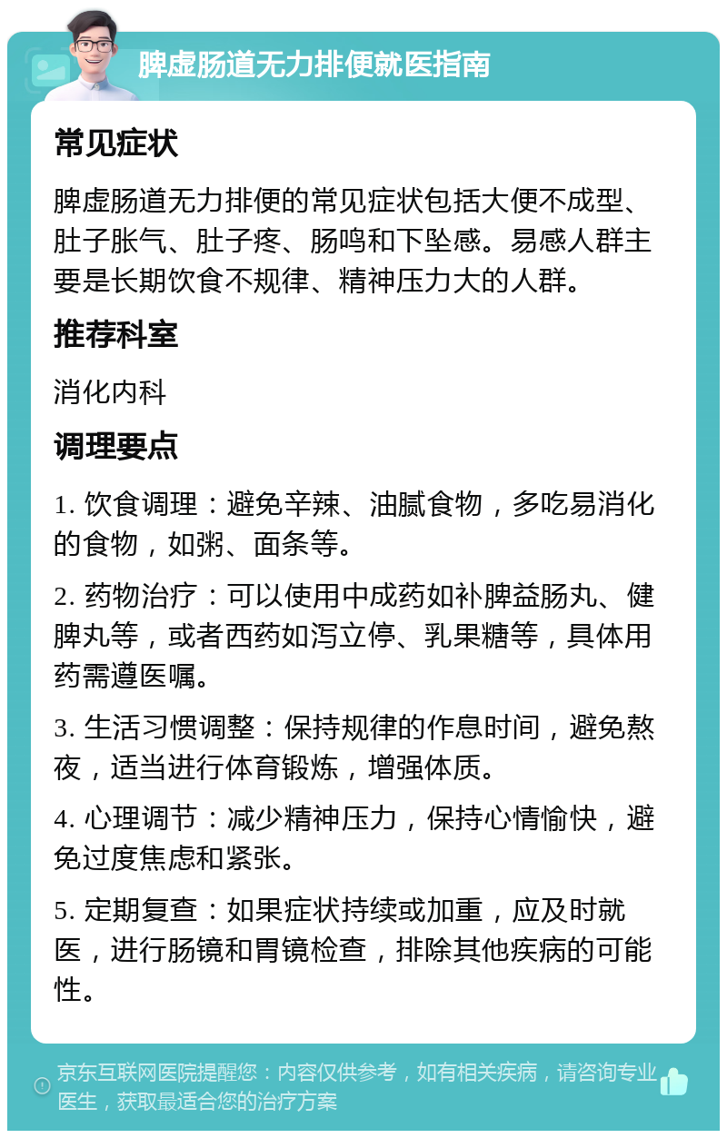 脾虚肠道无力排便就医指南 常见症状 脾虚肠道无力排便的常见症状包括大便不成型、肚子胀气、肚子疼、肠鸣和下坠感。易感人群主要是长期饮食不规律、精神压力大的人群。 推荐科室 消化内科 调理要点 1. 饮食调理：避免辛辣、油腻食物，多吃易消化的食物，如粥、面条等。 2. 药物治疗：可以使用中成药如补脾益肠丸、健脾丸等，或者西药如泻立停、乳果糖等，具体用药需遵医嘱。 3. 生活习惯调整：保持规律的作息时间，避免熬夜，适当进行体育锻炼，增强体质。 4. 心理调节：减少精神压力，保持心情愉快，避免过度焦虑和紧张。 5. 定期复查：如果症状持续或加重，应及时就医，进行肠镜和胃镜检查，排除其他疾病的可能性。