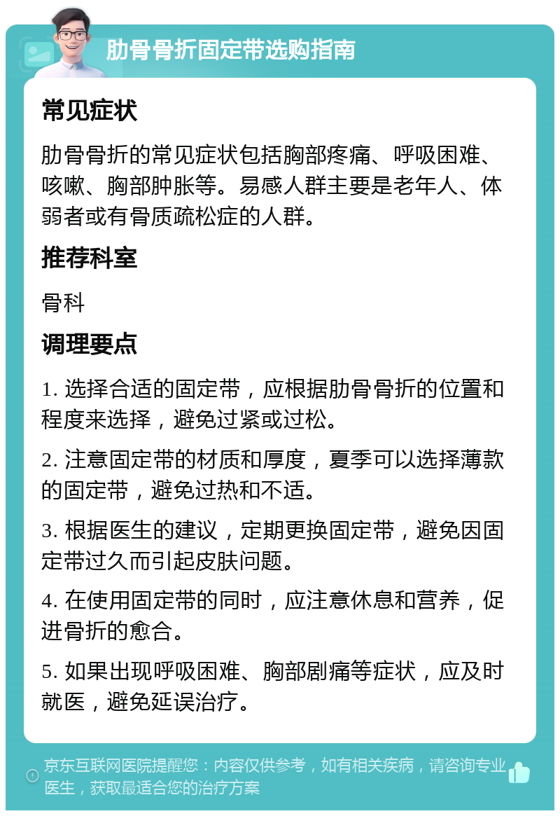 肋骨骨折固定带选购指南 常见症状 肋骨骨折的常见症状包括胸部疼痛、呼吸困难、咳嗽、胸部肿胀等。易感人群主要是老年人、体弱者或有骨质疏松症的人群。 推荐科室 骨科 调理要点 1. 选择合适的固定带，应根据肋骨骨折的位置和程度来选择，避免过紧或过松。 2. 注意固定带的材质和厚度，夏季可以选择薄款的固定带，避免过热和不适。 3. 根据医生的建议，定期更换固定带，避免因固定带过久而引起皮肤问题。 4. 在使用固定带的同时，应注意休息和营养，促进骨折的愈合。 5. 如果出现呼吸困难、胸部剧痛等症状，应及时就医，避免延误治疗。