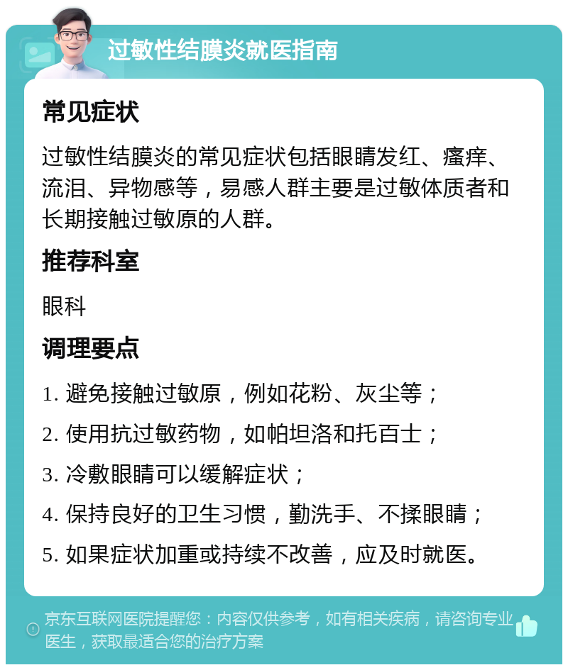 过敏性结膜炎就医指南 常见症状 过敏性结膜炎的常见症状包括眼睛发红、瘙痒、流泪、异物感等，易感人群主要是过敏体质者和长期接触过敏原的人群。 推荐科室 眼科 调理要点 1. 避免接触过敏原，例如花粉、灰尘等； 2. 使用抗过敏药物，如帕坦洛和托百士； 3. 冷敷眼睛可以缓解症状； 4. 保持良好的卫生习惯，勤洗手、不揉眼睛； 5. 如果症状加重或持续不改善，应及时就医。