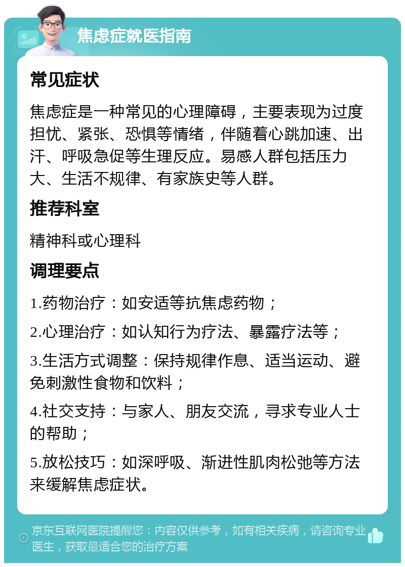 焦虑症就医指南 常见症状 焦虑症是一种常见的心理障碍，主要表现为过度担忧、紧张、恐惧等情绪，伴随着心跳加速、出汗、呼吸急促等生理反应。易感人群包括压力大、生活不规律、有家族史等人群。 推荐科室 精神科或心理科 调理要点 1.药物治疗：如安适等抗焦虑药物； 2.心理治疗：如认知行为疗法、暴露疗法等； 3.生活方式调整：保持规律作息、适当运动、避免刺激性食物和饮料； 4.社交支持：与家人、朋友交流，寻求专业人士的帮助； 5.放松技巧：如深呼吸、渐进性肌肉松弛等方法来缓解焦虑症状。