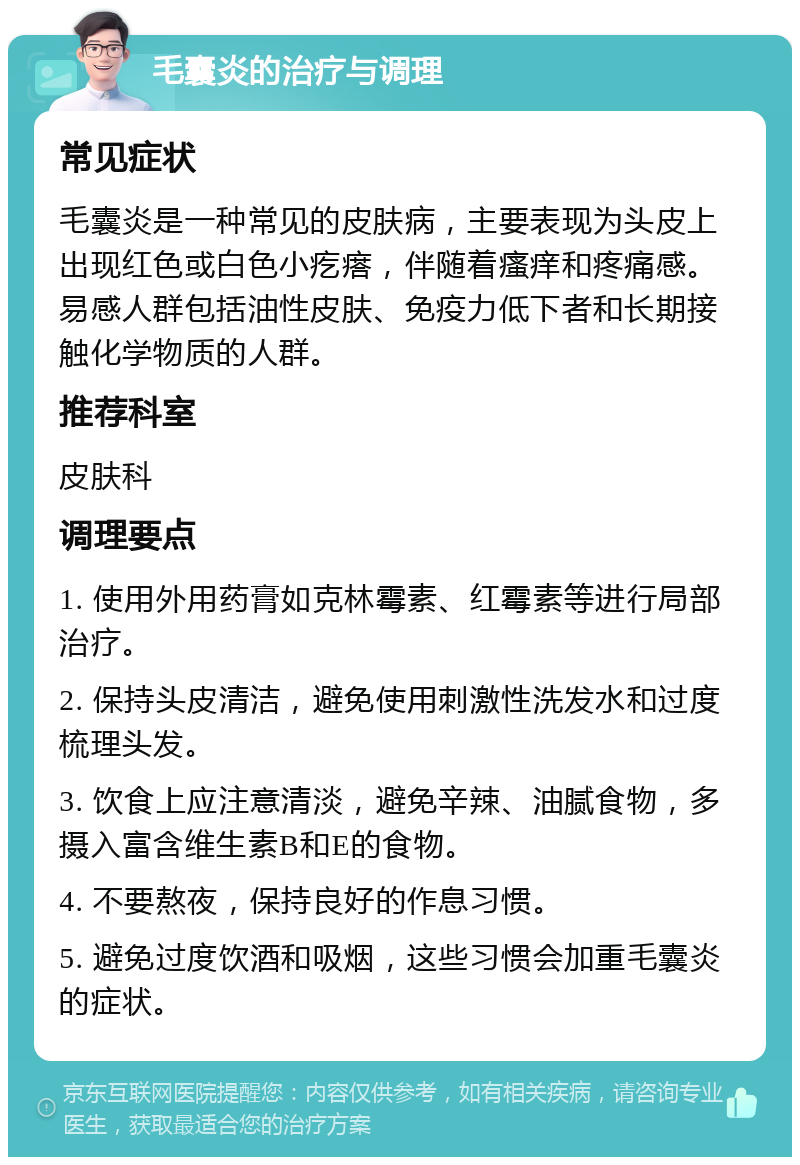 毛囊炎的治疗与调理 常见症状 毛囊炎是一种常见的皮肤病，主要表现为头皮上出现红色或白色小疙瘩，伴随着瘙痒和疼痛感。易感人群包括油性皮肤、免疫力低下者和长期接触化学物质的人群。 推荐科室 皮肤科 调理要点 1. 使用外用药膏如克林霉素、红霉素等进行局部治疗。 2. 保持头皮清洁，避免使用刺激性洗发水和过度梳理头发。 3. 饮食上应注意清淡，避免辛辣、油腻食物，多摄入富含维生素B和E的食物。 4. 不要熬夜，保持良好的作息习惯。 5. 避免过度饮酒和吸烟，这些习惯会加重毛囊炎的症状。