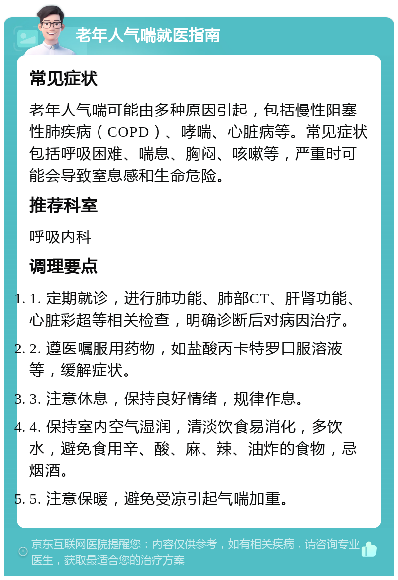 老年人气喘就医指南 常见症状 老年人气喘可能由多种原因引起，包括慢性阻塞性肺疾病（COPD）、哮喘、心脏病等。常见症状包括呼吸困难、喘息、胸闷、咳嗽等，严重时可能会导致窒息感和生命危险。 推荐科室 呼吸内科 调理要点 1. 定期就诊，进行肺功能、肺部CT、肝肾功能、心脏彩超等相关检查，明确诊断后对病因治疗。 2. 遵医嘱服用药物，如盐酸丙卡特罗口服溶液等，缓解症状。 3. 注意休息，保持良好情绪，规律作息。 4. 保持室内空气湿润，清淡饮食易消化，多饮水，避免食用辛、酸、麻、辣、油炸的食物，忌烟酒。 5. 注意保暖，避免受凉引起气喘加重。