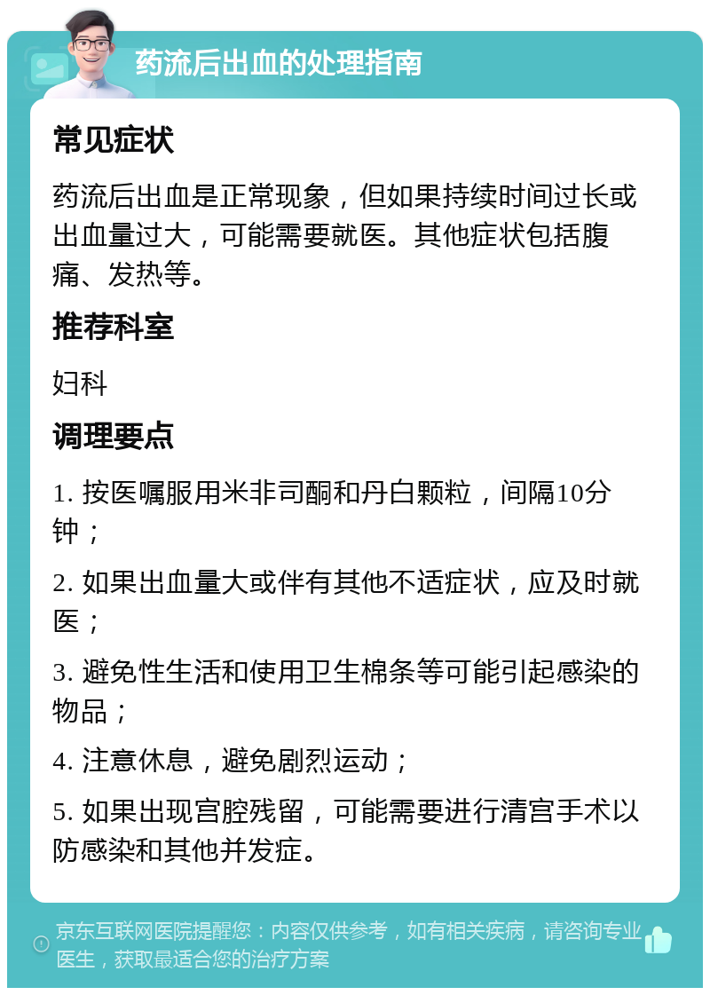 药流后出血的处理指南 常见症状 药流后出血是正常现象，但如果持续时间过长或出血量过大，可能需要就医。其他症状包括腹痛、发热等。 推荐科室 妇科 调理要点 1. 按医嘱服用米非司酮和丹白颗粒，间隔10分钟； 2. 如果出血量大或伴有其他不适症状，应及时就医； 3. 避免性生活和使用卫生棉条等可能引起感染的物品； 4. 注意休息，避免剧烈运动； 5. 如果出现宫腔残留，可能需要进行清宫手术以防感染和其他并发症。