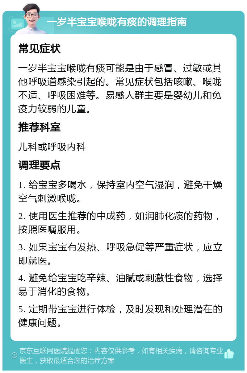 一岁半宝宝喉咙有痰的调理指南 常见症状 一岁半宝宝喉咙有痰可能是由于感冒、过敏或其他呼吸道感染引起的。常见症状包括咳嗽、喉咙不适、呼吸困难等。易感人群主要是婴幼儿和免疫力较弱的儿童。 推荐科室 儿科或呼吸内科 调理要点 1. 给宝宝多喝水，保持室内空气湿润，避免干燥空气刺激喉咙。 2. 使用医生推荐的中成药，如润肺化痰的药物，按照医嘱服用。 3. 如果宝宝有发热、呼吸急促等严重症状，应立即就医。 4. 避免给宝宝吃辛辣、油腻或刺激性食物，选择易于消化的食物。 5. 定期带宝宝进行体检，及时发现和处理潜在的健康问题。