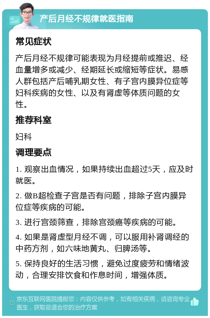 产后月经不规律就医指南 常见症状 产后月经不规律可能表现为月经提前或推迟、经血量增多或减少、经期延长或缩短等症状。易感人群包括产后哺乳期女性、有子宫内膜异位症等妇科疾病的女性、以及有肾虚等体质问题的女性。 推荐科室 妇科 调理要点 1. 观察出血情况，如果持续出血超过5天，应及时就医。 2. 做B超检查子宫是否有问题，排除子宫内膜异位症等疾病的可能。 3. 进行宫颈筛查，排除宫颈癌等疾病的可能。 4. 如果是肾虚型月经不调，可以服用补肾调经的中药方剂，如六味地黄丸、归脾汤等。 5. 保持良好的生活习惯，避免过度疲劳和情绪波动，合理安排饮食和作息时间，增强体质。