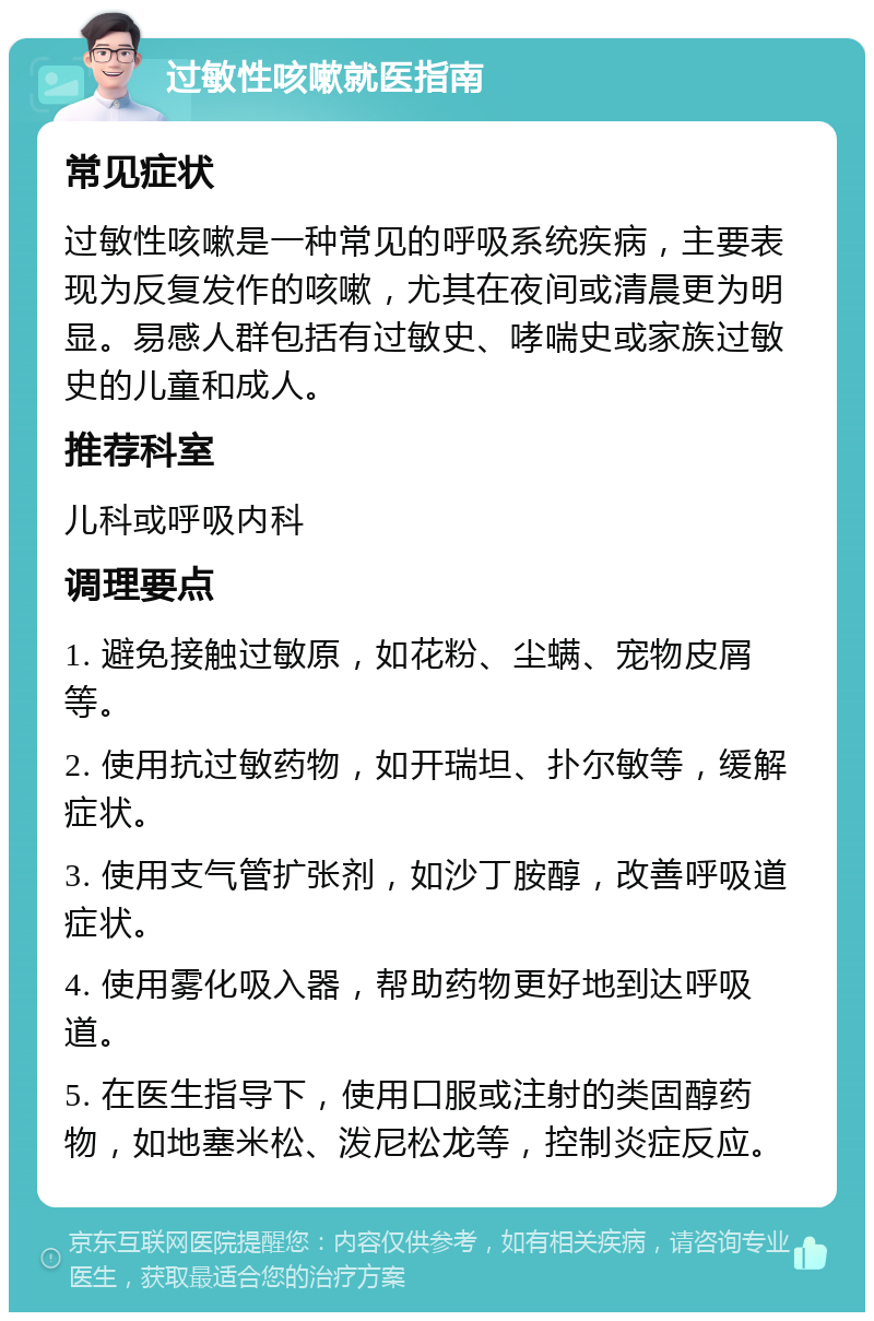 过敏性咳嗽就医指南 常见症状 过敏性咳嗽是一种常见的呼吸系统疾病，主要表现为反复发作的咳嗽，尤其在夜间或清晨更为明显。易感人群包括有过敏史、哮喘史或家族过敏史的儿童和成人。 推荐科室 儿科或呼吸内科 调理要点 1. 避免接触过敏原，如花粉、尘螨、宠物皮屑等。 2. 使用抗过敏药物，如开瑞坦、扑尔敏等，缓解症状。 3. 使用支气管扩张剂，如沙丁胺醇，改善呼吸道症状。 4. 使用雾化吸入器，帮助药物更好地到达呼吸道。 5. 在医生指导下，使用口服或注射的类固醇药物，如地塞米松、泼尼松龙等，控制炎症反应。