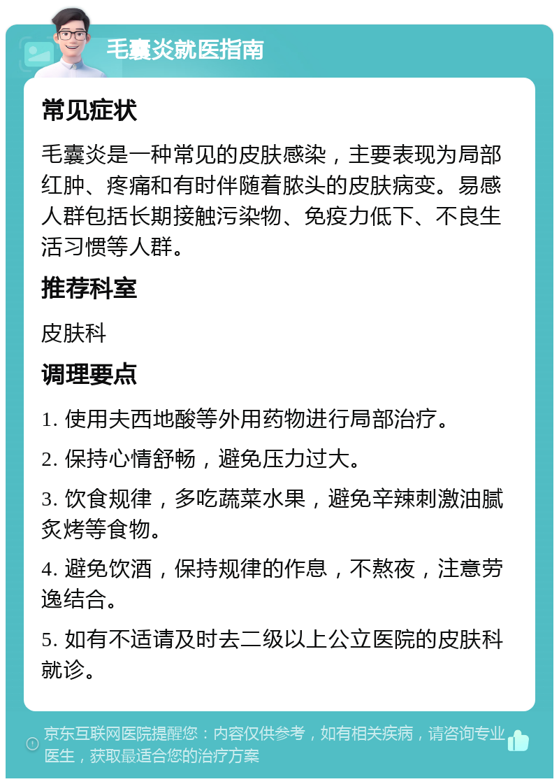 毛囊炎就医指南 常见症状 毛囊炎是一种常见的皮肤感染，主要表现为局部红肿、疼痛和有时伴随着脓头的皮肤病变。易感人群包括长期接触污染物、免疫力低下、不良生活习惯等人群。 推荐科室 皮肤科 调理要点 1. 使用夫西地酸等外用药物进行局部治疗。 2. 保持心情舒畅，避免压力过大。 3. 饮食规律，多吃蔬菜水果，避免辛辣刺激油腻炙烤等食物。 4. 避免饮酒，保持规律的作息，不熬夜，注意劳逸结合。 5. 如有不适请及时去二级以上公立医院的皮肤科就诊。