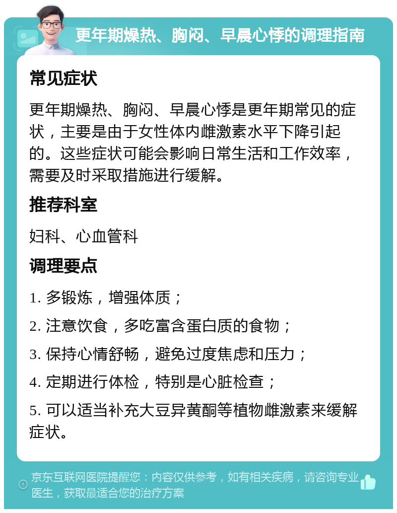 更年期燥热、胸闷、早晨心悸的调理指南 常见症状 更年期燥热、胸闷、早晨心悸是更年期常见的症状，主要是由于女性体内雌激素水平下降引起的。这些症状可能会影响日常生活和工作效率，需要及时采取措施进行缓解。 推荐科室 妇科、心血管科 调理要点 1. 多锻炼，增强体质； 2. 注意饮食，多吃富含蛋白质的食物； 3. 保持心情舒畅，避免过度焦虑和压力； 4. 定期进行体检，特别是心脏检查； 5. 可以适当补充大豆异黄酮等植物雌激素来缓解症状。