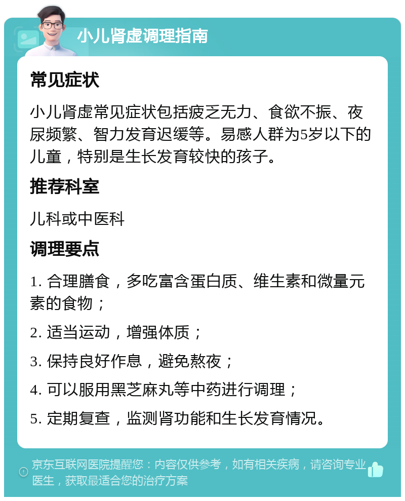 小儿肾虚调理指南 常见症状 小儿肾虚常见症状包括疲乏无力、食欲不振、夜尿频繁、智力发育迟缓等。易感人群为5岁以下的儿童，特别是生长发育较快的孩子。 推荐科室 儿科或中医科 调理要点 1. 合理膳食，多吃富含蛋白质、维生素和微量元素的食物； 2. 适当运动，增强体质； 3. 保持良好作息，避免熬夜； 4. 可以服用黑芝麻丸等中药进行调理； 5. 定期复查，监测肾功能和生长发育情况。