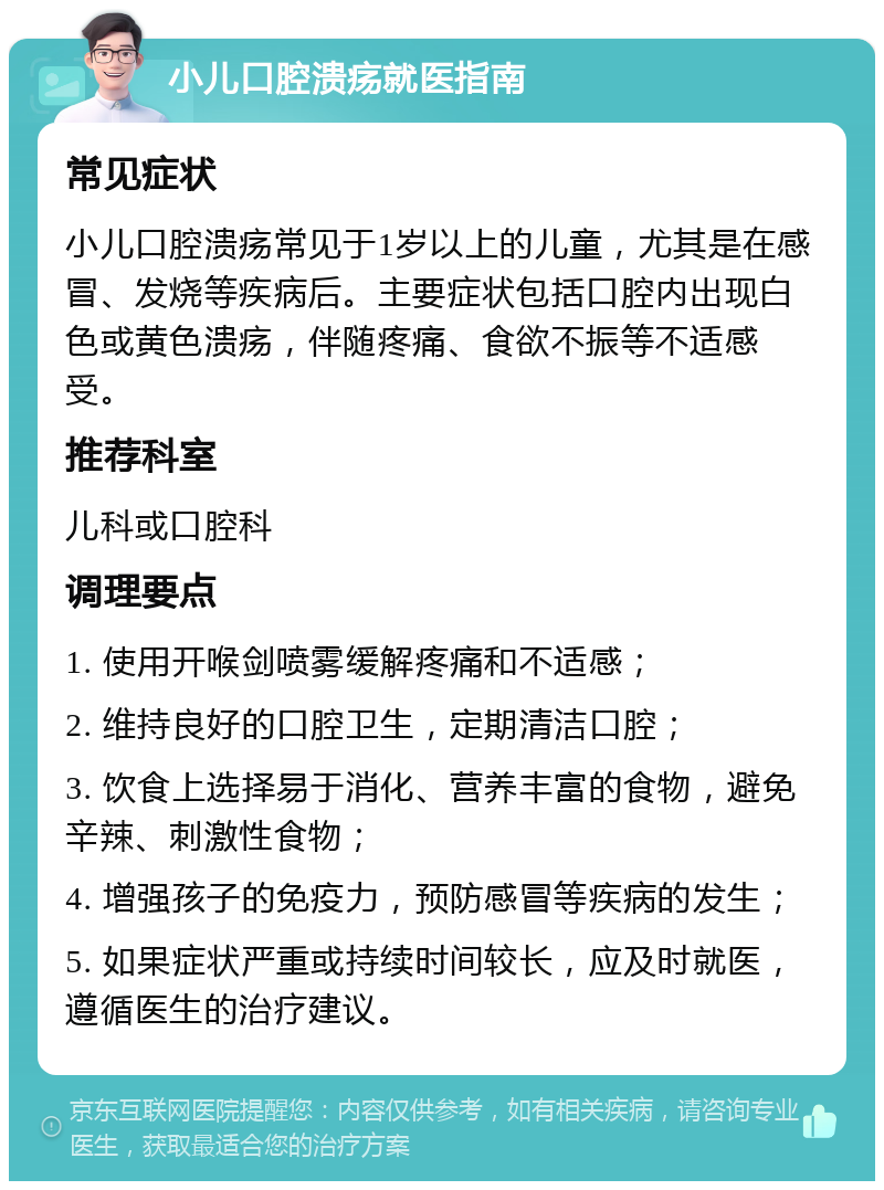 小儿口腔溃疡就医指南 常见症状 小儿口腔溃疡常见于1岁以上的儿童，尤其是在感冒、发烧等疾病后。主要症状包括口腔内出现白色或黄色溃疡，伴随疼痛、食欲不振等不适感受。 推荐科室 儿科或口腔科 调理要点 1. 使用开喉剑喷雾缓解疼痛和不适感； 2. 维持良好的口腔卫生，定期清洁口腔； 3. 饮食上选择易于消化、营养丰富的食物，避免辛辣、刺激性食物； 4. 增强孩子的免疫力，预防感冒等疾病的发生； 5. 如果症状严重或持续时间较长，应及时就医，遵循医生的治疗建议。