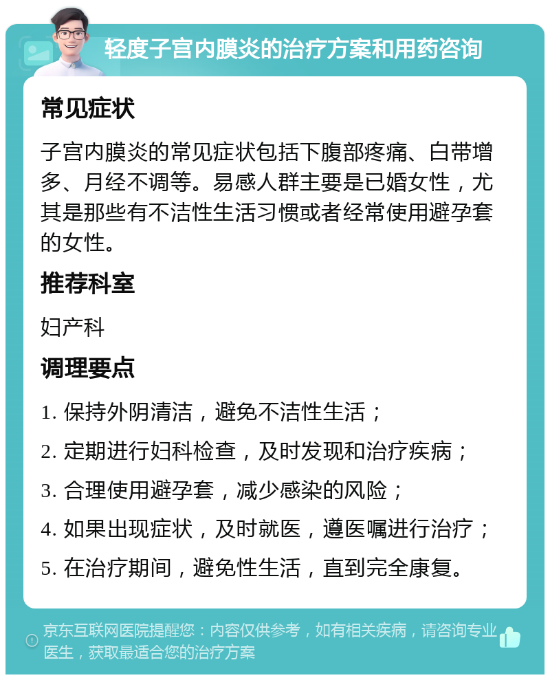 轻度子宫内膜炎的治疗方案和用药咨询 常见症状 子宫内膜炎的常见症状包括下腹部疼痛、白带增多、月经不调等。易感人群主要是已婚女性，尤其是那些有不洁性生活习惯或者经常使用避孕套的女性。 推荐科室 妇产科 调理要点 1. 保持外阴清洁，避免不洁性生活； 2. 定期进行妇科检查，及时发现和治疗疾病； 3. 合理使用避孕套，减少感染的风险； 4. 如果出现症状，及时就医，遵医嘱进行治疗； 5. 在治疗期间，避免性生活，直到完全康复。