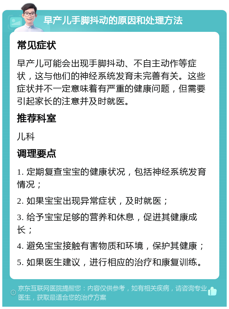 早产儿手脚抖动的原因和处理方法 常见症状 早产儿可能会出现手脚抖动、不自主动作等症状，这与他们的神经系统发育未完善有关。这些症状并不一定意味着有严重的健康问题，但需要引起家长的注意并及时就医。 推荐科室 儿科 调理要点 1. 定期复查宝宝的健康状况，包括神经系统发育情况； 2. 如果宝宝出现异常症状，及时就医； 3. 给予宝宝足够的营养和休息，促进其健康成长； 4. 避免宝宝接触有害物质和环境，保护其健康； 5. 如果医生建议，进行相应的治疗和康复训练。