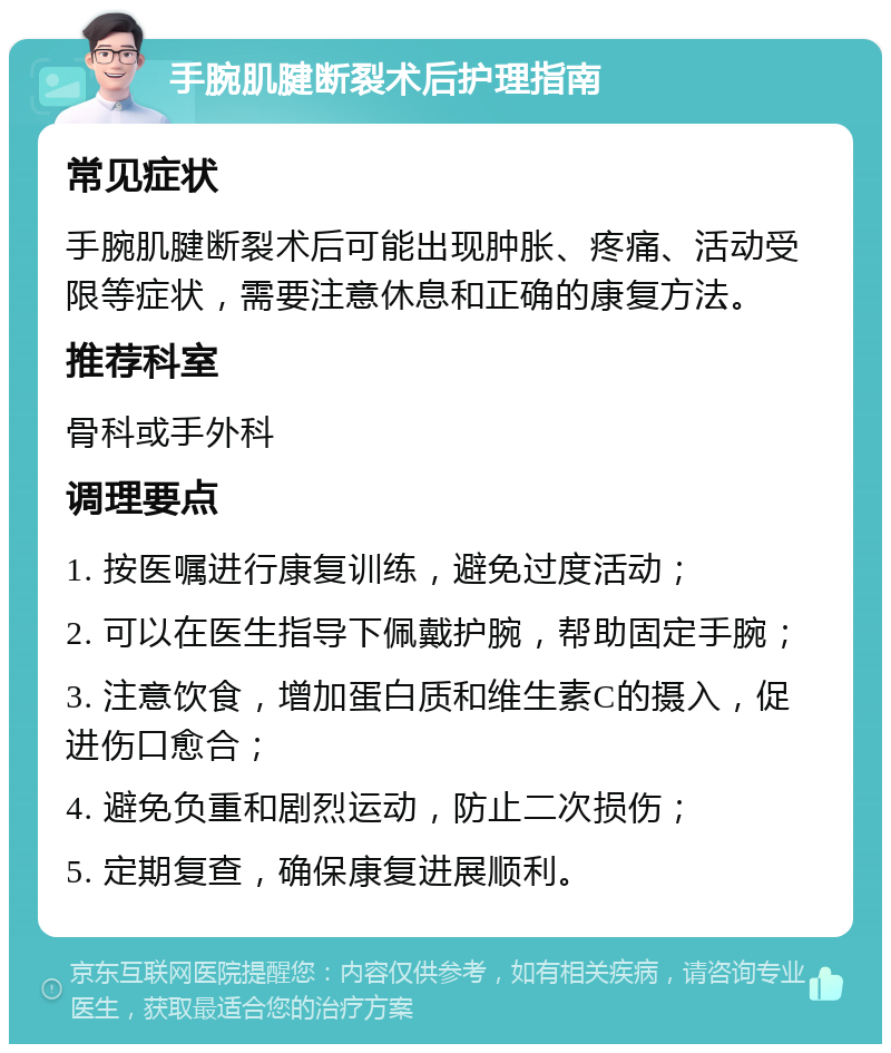 手腕肌腱断裂术后护理指南 常见症状 手腕肌腱断裂术后可能出现肿胀、疼痛、活动受限等症状，需要注意休息和正确的康复方法。 推荐科室 骨科或手外科 调理要点 1. 按医嘱进行康复训练，避免过度活动； 2. 可以在医生指导下佩戴护腕，帮助固定手腕； 3. 注意饮食，增加蛋白质和维生素C的摄入，促进伤口愈合； 4. 避免负重和剧烈运动，防止二次损伤； 5. 定期复查，确保康复进展顺利。