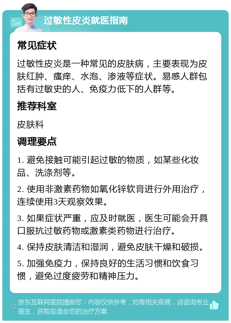 过敏性皮炎就医指南 常见症状 过敏性皮炎是一种常见的皮肤病，主要表现为皮肤红肿、瘙痒、水泡、渗液等症状。易感人群包括有过敏史的人、免疫力低下的人群等。 推荐科室 皮肤科 调理要点 1. 避免接触可能引起过敏的物质，如某些化妆品、洗涤剂等。 2. 使用非激素药物如氧化锌软膏进行外用治疗，连续使用3天观察效果。 3. 如果症状严重，应及时就医，医生可能会开具口服抗过敏药物或激素类药物进行治疗。 4. 保持皮肤清洁和湿润，避免皮肤干燥和破损。 5. 加强免疫力，保持良好的生活习惯和饮食习惯，避免过度疲劳和精神压力。