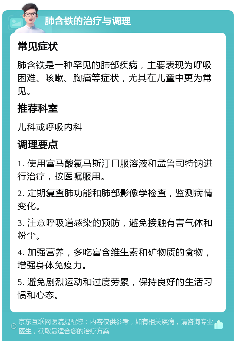 肺含铁的治疗与调理 常见症状 肺含铁是一种罕见的肺部疾病，主要表现为呼吸困难、咳嗽、胸痛等症状，尤其在儿童中更为常见。 推荐科室 儿科或呼吸内科 调理要点 1. 使用富马酸氯马斯汀口服溶液和孟鲁司特钠进行治疗，按医嘱服用。 2. 定期复查肺功能和肺部影像学检查，监测病情变化。 3. 注意呼吸道感染的预防，避免接触有害气体和粉尘。 4. 加强营养，多吃富含维生素和矿物质的食物，增强身体免疫力。 5. 避免剧烈运动和过度劳累，保持良好的生活习惯和心态。