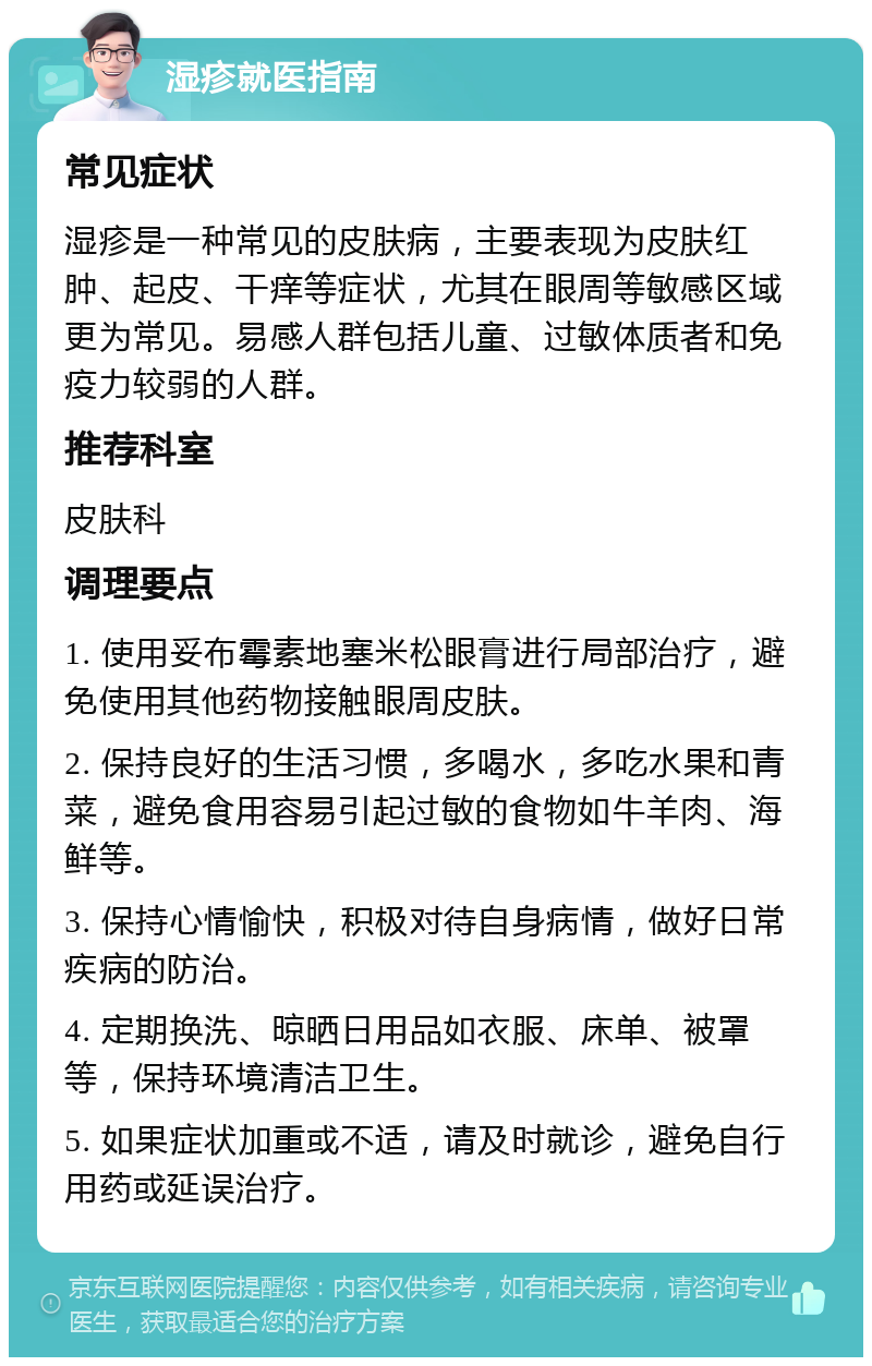 湿疹就医指南 常见症状 湿疹是一种常见的皮肤病，主要表现为皮肤红肿、起皮、干痒等症状，尤其在眼周等敏感区域更为常见。易感人群包括儿童、过敏体质者和免疫力较弱的人群。 推荐科室 皮肤科 调理要点 1. 使用妥布霉素地塞米松眼膏进行局部治疗，避免使用其他药物接触眼周皮肤。 2. 保持良好的生活习惯，多喝水，多吃水果和青菜，避免食用容易引起过敏的食物如牛羊肉、海鲜等。 3. 保持心情愉快，积极对待自身病情，做好日常疾病的防治。 4. 定期换洗、晾晒日用品如衣服、床单、被罩等，保持环境清洁卫生。 5. 如果症状加重或不适，请及时就诊，避免自行用药或延误治疗。