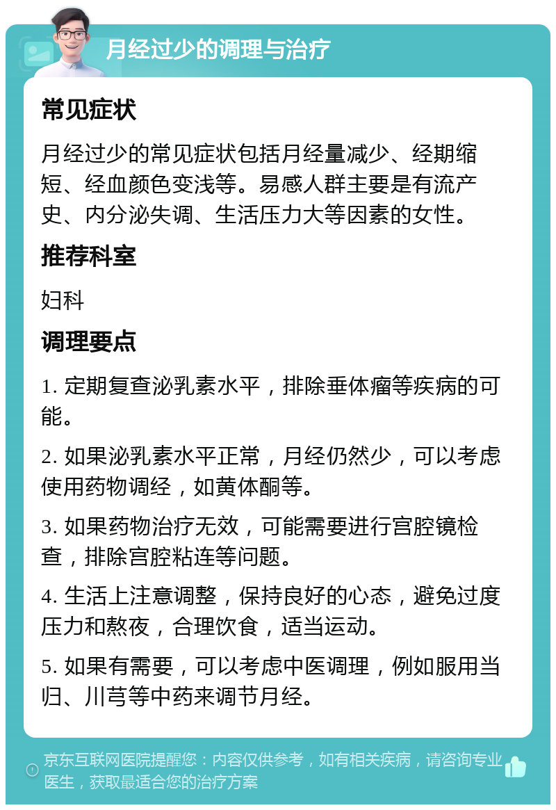 月经过少的调理与治疗 常见症状 月经过少的常见症状包括月经量减少、经期缩短、经血颜色变浅等。易感人群主要是有流产史、内分泌失调、生活压力大等因素的女性。 推荐科室 妇科 调理要点 1. 定期复查泌乳素水平，排除垂体瘤等疾病的可能。 2. 如果泌乳素水平正常，月经仍然少，可以考虑使用药物调经，如黄体酮等。 3. 如果药物治疗无效，可能需要进行宫腔镜检查，排除宫腔粘连等问题。 4. 生活上注意调整，保持良好的心态，避免过度压力和熬夜，合理饮食，适当运动。 5. 如果有需要，可以考虑中医调理，例如服用当归、川芎等中药来调节月经。