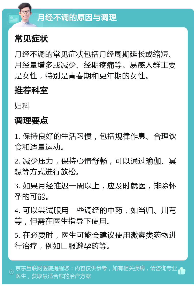 月经不调的原因与调理 常见症状 月经不调的常见症状包括月经周期延长或缩短、月经量增多或减少、经期疼痛等。易感人群主要是女性，特别是青春期和更年期的女性。 推荐科室 妇科 调理要点 1. 保持良好的生活习惯，包括规律作息、合理饮食和适量运动。 2. 减少压力，保持心情舒畅，可以通过瑜伽、冥想等方式进行放松。 3. 如果月经推迟一周以上，应及时就医，排除怀孕的可能。 4. 可以尝试服用一些调经的中药，如当归、川芎等，但需在医生指导下使用。 5. 在必要时，医生可能会建议使用激素类药物进行治疗，例如口服避孕药等。