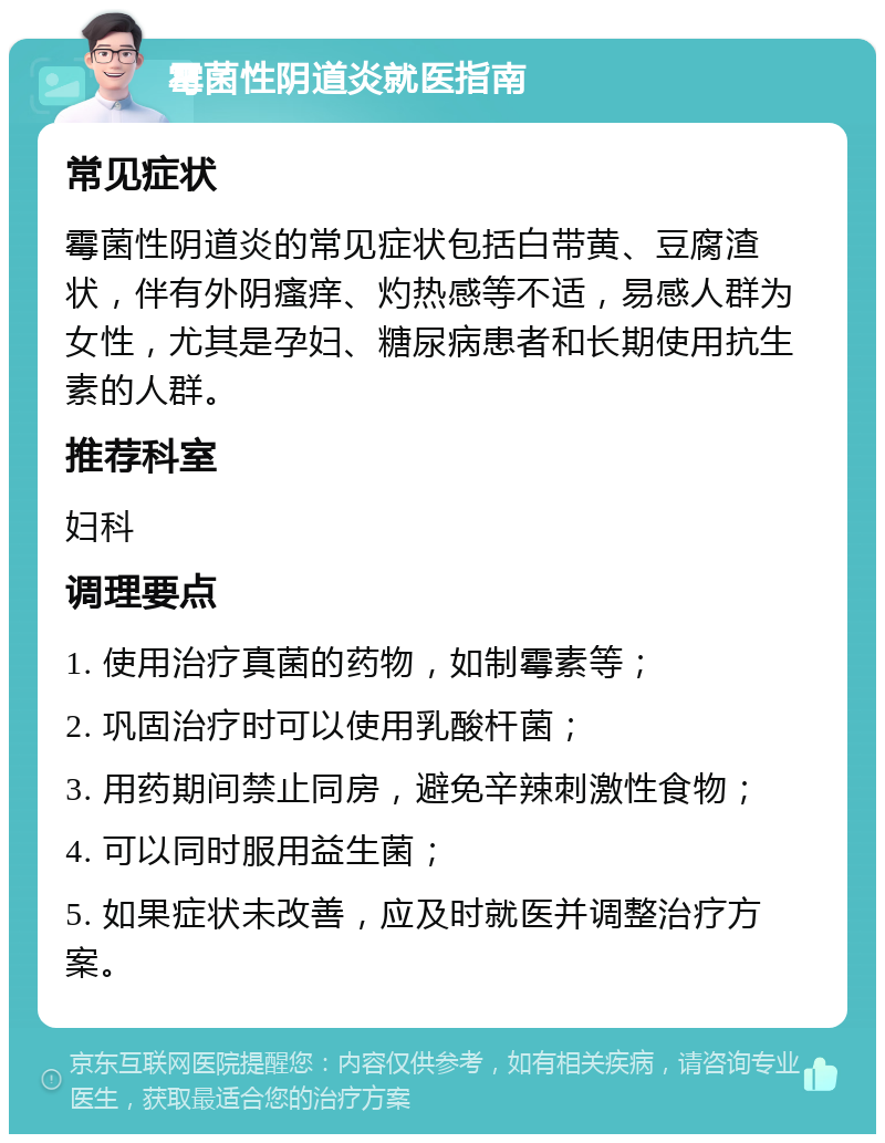 霉菌性阴道炎就医指南 常见症状 霉菌性阴道炎的常见症状包括白带黄、豆腐渣状，伴有外阴瘙痒、灼热感等不适，易感人群为女性，尤其是孕妇、糖尿病患者和长期使用抗生素的人群。 推荐科室 妇科 调理要点 1. 使用治疗真菌的药物，如制霉素等； 2. 巩固治疗时可以使用乳酸杆菌； 3. 用药期间禁止同房，避免辛辣刺激性食物； 4. 可以同时服用益生菌； 5. 如果症状未改善，应及时就医并调整治疗方案。