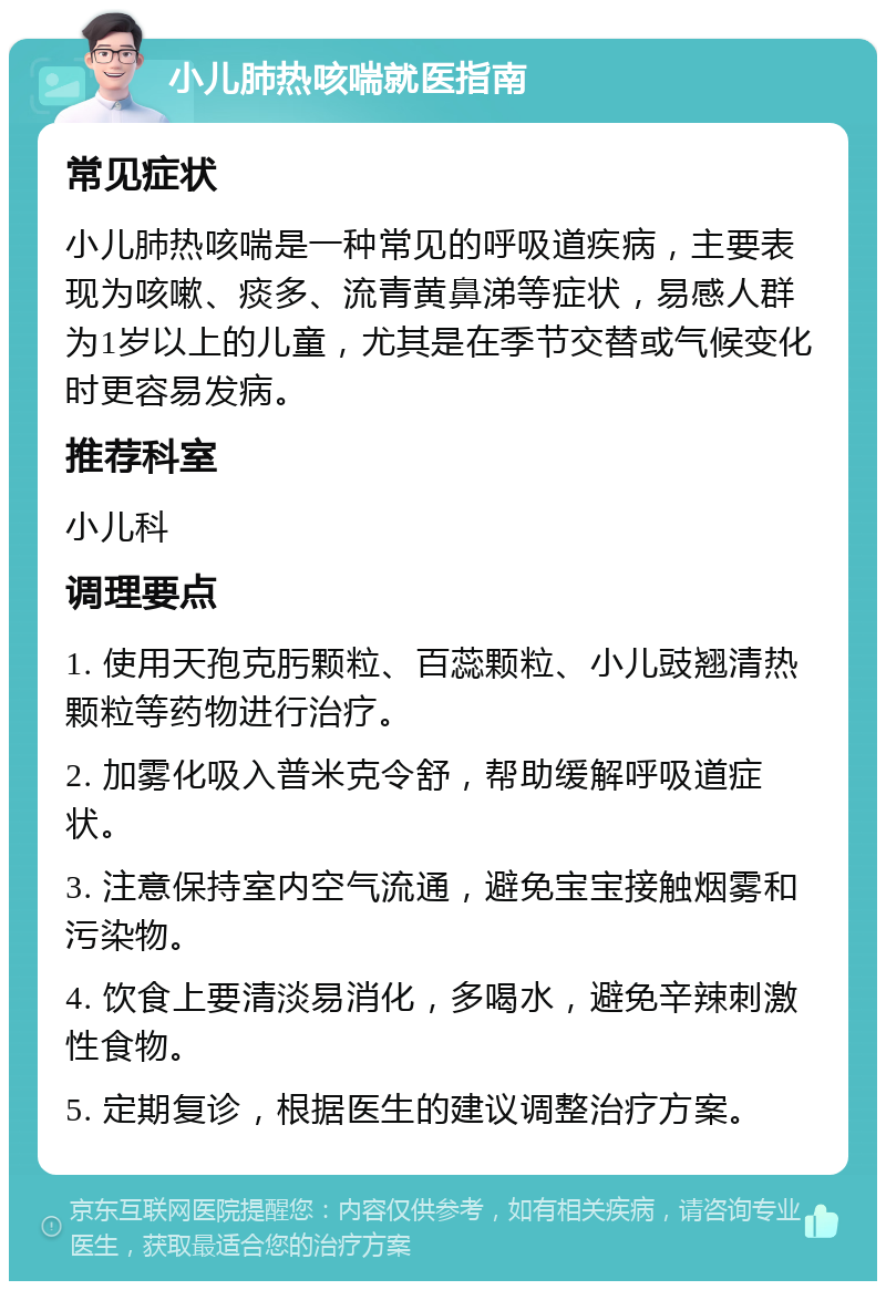 小儿肺热咳喘就医指南 常见症状 小儿肺热咳喘是一种常见的呼吸道疾病，主要表现为咳嗽、痰多、流青黄鼻涕等症状，易感人群为1岁以上的儿童，尤其是在季节交替或气候变化时更容易发病。 推荐科室 小儿科 调理要点 1. 使用天孢克肟颗粒、百蕊颗粒、小儿豉翘清热颗粒等药物进行治疗。 2. 加雾化吸入普米克令舒，帮助缓解呼吸道症状。 3. 注意保持室内空气流通，避免宝宝接触烟雾和污染物。 4. 饮食上要清淡易消化，多喝水，避免辛辣刺激性食物。 5. 定期复诊，根据医生的建议调整治疗方案。