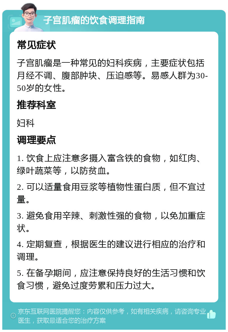 子宫肌瘤的饮食调理指南 常见症状 子宫肌瘤是一种常见的妇科疾病，主要症状包括月经不调、腹部肿块、压迫感等。易感人群为30-50岁的女性。 推荐科室 妇科 调理要点 1. 饮食上应注意多摄入富含铁的食物，如红肉、绿叶蔬菜等，以防贫血。 2. 可以适量食用豆浆等植物性蛋白质，但不宜过量。 3. 避免食用辛辣、刺激性强的食物，以免加重症状。 4. 定期复查，根据医生的建议进行相应的治疗和调理。 5. 在备孕期间，应注意保持良好的生活习惯和饮食习惯，避免过度劳累和压力过大。