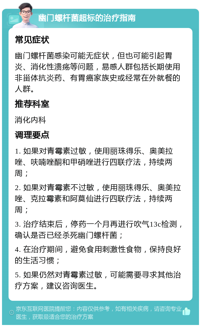 幽门螺杆菌超标的治疗指南 常见症状 幽门螺杆菌感染可能无症状，但也可能引起胃炎、消化性溃疡等问题，易感人群包括长期使用非甾体抗炎药、有胃癌家族史或经常在外就餐的人群。 推荐科室 消化内科 调理要点 1. 如果对青霉素过敏，使用丽珠得乐、奥美拉唑、呋喃唑酮和甲硝唑进行四联疗法，持续两周； 2. 如果对青霉素不过敏，使用丽珠得乐、奥美拉唑、克拉霉素和阿莫仙进行四联疗法，持续两周； 3. 治疗结束后，停药一个月再进行吹气13c检测，确认是否已经杀死幽门螺杆菌； 4. 在治疗期间，避免食用刺激性食物，保持良好的生活习惯； 5. 如果仍然对青霉素过敏，可能需要寻求其他治疗方案，建议咨询医生。