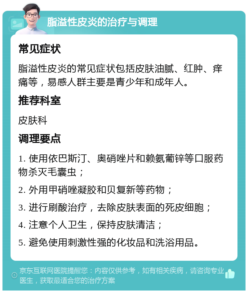 脂溢性皮炎的治疗与调理 常见症状 脂溢性皮炎的常见症状包括皮肤油腻、红肿、痒痛等，易感人群主要是青少年和成年人。 推荐科室 皮肤科 调理要点 1. 使用依巴斯汀、奥硝唑片和赖氨葡锌等口服药物杀灭毛囊虫； 2. 外用甲硝唑凝胶和贝复新等药物； 3. 进行刷酸治疗，去除皮肤表面的死皮细胞； 4. 注意个人卫生，保持皮肤清洁； 5. 避免使用刺激性强的化妆品和洗浴用品。