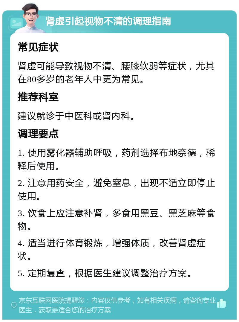 肾虚引起视物不清的调理指南 常见症状 肾虚可能导致视物不清、腰膝软弱等症状，尤其在80多岁的老年人中更为常见。 推荐科室 建议就诊于中医科或肾内科。 调理要点 1. 使用雾化器辅助呼吸，药剂选择布地奈德，稀释后使用。 2. 注意用药安全，避免窒息，出现不适立即停止使用。 3. 饮食上应注意补肾，多食用黑豆、黑芝麻等食物。 4. 适当进行体育锻炼，增强体质，改善肾虚症状。 5. 定期复查，根据医生建议调整治疗方案。