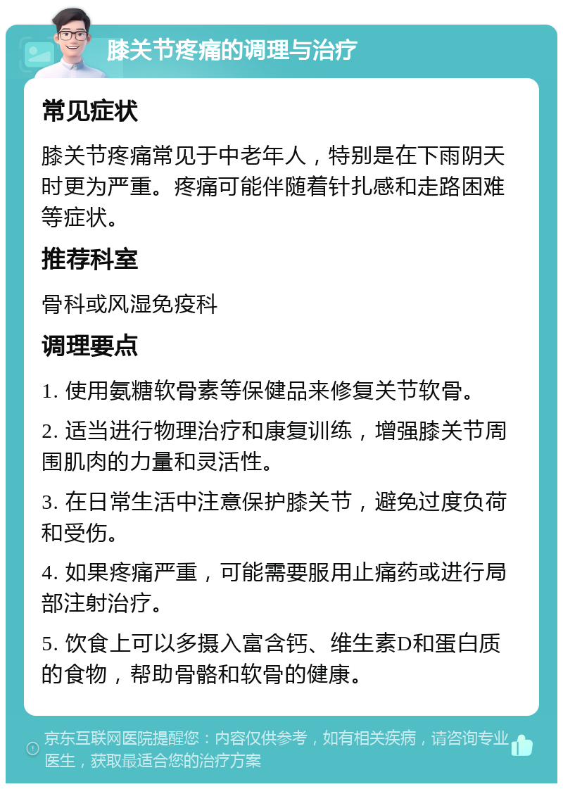 膝关节疼痛的调理与治疗 常见症状 膝关节疼痛常见于中老年人，特别是在下雨阴天时更为严重。疼痛可能伴随着针扎感和走路困难等症状。 推荐科室 骨科或风湿免疫科 调理要点 1. 使用氨糖软骨素等保健品来修复关节软骨。 2. 适当进行物理治疗和康复训练，增强膝关节周围肌肉的力量和灵活性。 3. 在日常生活中注意保护膝关节，避免过度负荷和受伤。 4. 如果疼痛严重，可能需要服用止痛药或进行局部注射治疗。 5. 饮食上可以多摄入富含钙、维生素D和蛋白质的食物，帮助骨骼和软骨的健康。