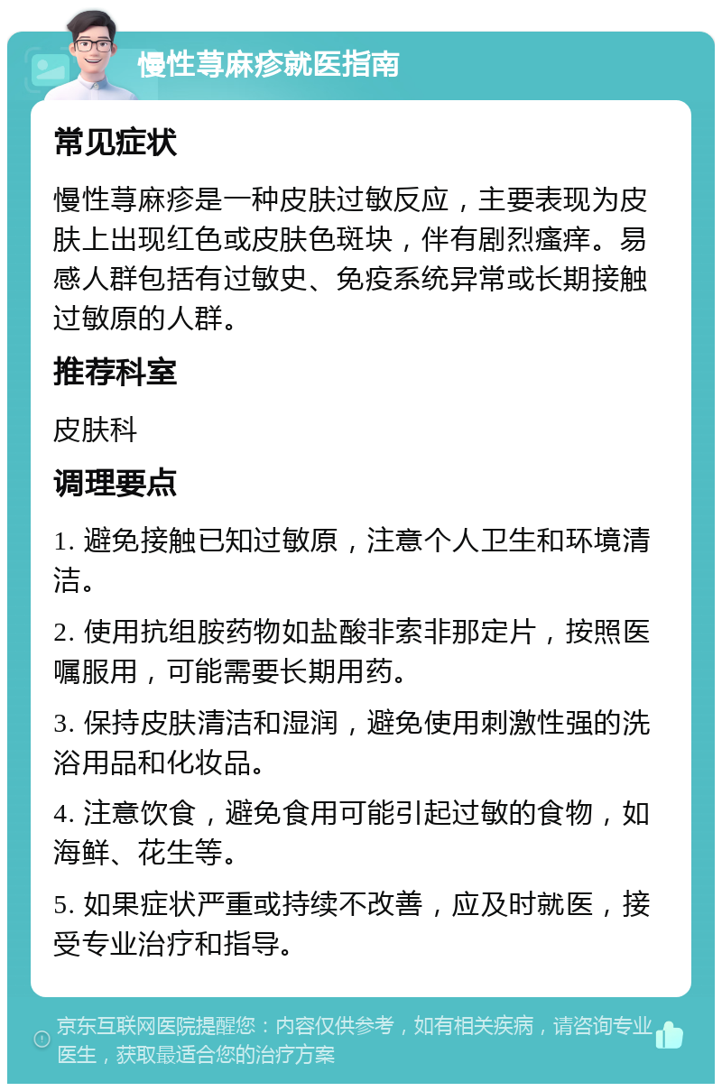 慢性荨麻疹就医指南 常见症状 慢性荨麻疹是一种皮肤过敏反应，主要表现为皮肤上出现红色或皮肤色斑块，伴有剧烈瘙痒。易感人群包括有过敏史、免疫系统异常或长期接触过敏原的人群。 推荐科室 皮肤科 调理要点 1. 避免接触已知过敏原，注意个人卫生和环境清洁。 2. 使用抗组胺药物如盐酸非索非那定片，按照医嘱服用，可能需要长期用药。 3. 保持皮肤清洁和湿润，避免使用刺激性强的洗浴用品和化妆品。 4. 注意饮食，避免食用可能引起过敏的食物，如海鲜、花生等。 5. 如果症状严重或持续不改善，应及时就医，接受专业治疗和指导。