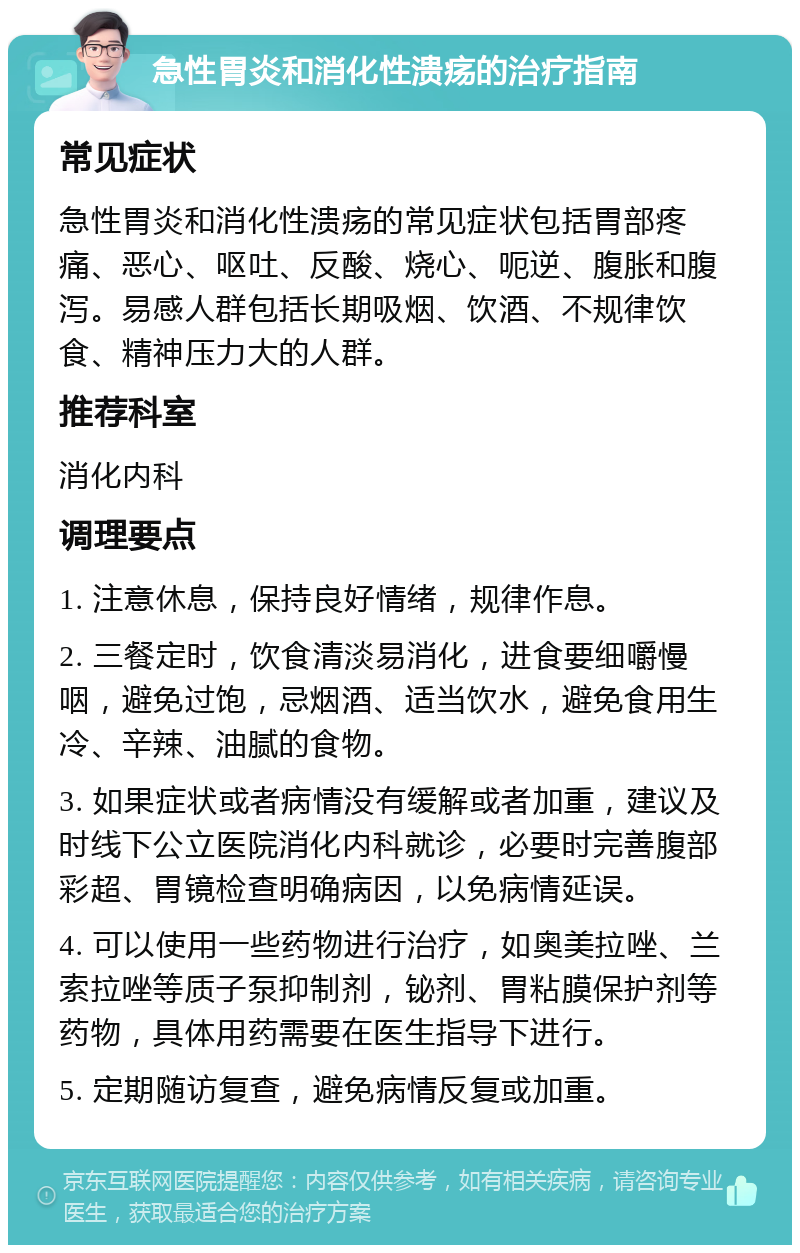 急性胃炎和消化性溃疡的治疗指南 常见症状 急性胃炎和消化性溃疡的常见症状包括胃部疼痛、恶心、呕吐、反酸、烧心、呃逆、腹胀和腹泻。易感人群包括长期吸烟、饮酒、不规律饮食、精神压力大的人群。 推荐科室 消化内科 调理要点 1. 注意休息，保持良好情绪，规律作息。 2. 三餐定时，饮食清淡易消化，进食要细嚼慢咽，避免过饱，忌烟酒、适当饮水，避免食用生冷、辛辣、油腻的食物。 3. 如果症状或者病情没有缓解或者加重，建议及时线下公立医院消化内科就诊，必要时完善腹部彩超、胃镜检查明确病因，以免病情延误。 4. 可以使用一些药物进行治疗，如奥美拉唑、兰索拉唑等质子泵抑制剂，铋剂、胃粘膜保护剂等药物，具体用药需要在医生指导下进行。 5. 定期随访复查，避免病情反复或加重。