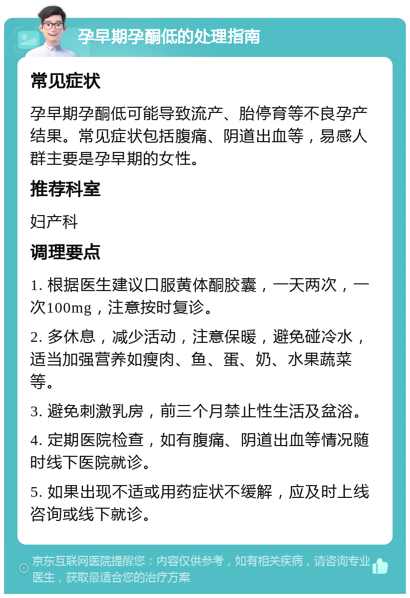 孕早期孕酮低的处理指南 常见症状 孕早期孕酮低可能导致流产、胎停育等不良孕产结果。常见症状包括腹痛、阴道出血等，易感人群主要是孕早期的女性。 推荐科室 妇产科 调理要点 1. 根据医生建议口服黄体酮胶囊，一天两次，一次100mg，注意按时复诊。 2. 多休息，减少活动，注意保暖，避免碰冷水，适当加强营养如瘦肉、鱼、蛋、奶、水果蔬菜等。 3. 避免刺激乳房，前三个月禁止性生活及盆浴。 4. 定期医院检查，如有腹痛、阴道出血等情况随时线下医院就诊。 5. 如果出现不适或用药症状不缓解，应及时上线咨询或线下就诊。