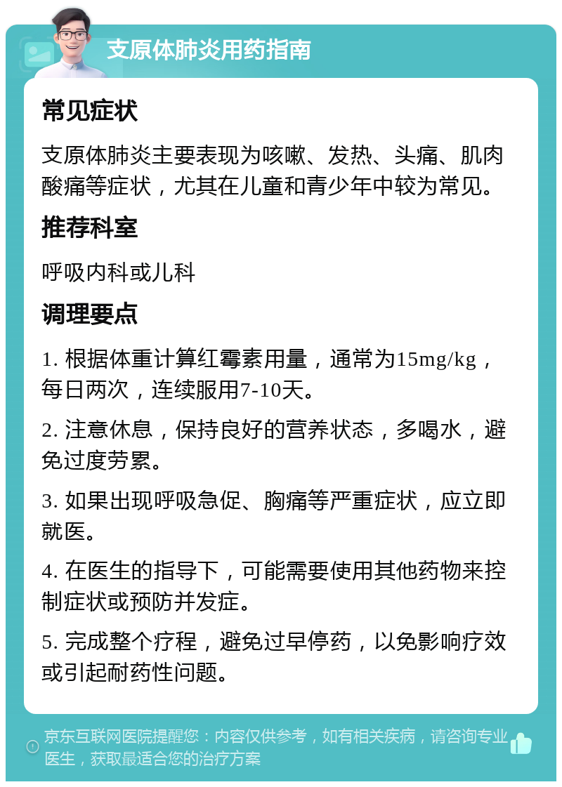 支原体肺炎用药指南 常见症状 支原体肺炎主要表现为咳嗽、发热、头痛、肌肉酸痛等症状，尤其在儿童和青少年中较为常见。 推荐科室 呼吸内科或儿科 调理要点 1. 根据体重计算红霉素用量，通常为15mg/kg，每日两次，连续服用7-10天。 2. 注意休息，保持良好的营养状态，多喝水，避免过度劳累。 3. 如果出现呼吸急促、胸痛等严重症状，应立即就医。 4. 在医生的指导下，可能需要使用其他药物来控制症状或预防并发症。 5. 完成整个疗程，避免过早停药，以免影响疗效或引起耐药性问题。