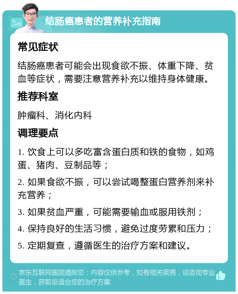 结肠癌患者的营养补充指南 常见症状 结肠癌患者可能会出现食欲不振、体重下降、贫血等症状，需要注意营养补充以维持身体健康。 推荐科室 肿瘤科、消化内科 调理要点 1. 饮食上可以多吃富含蛋白质和铁的食物，如鸡蛋、猪肉、豆制品等； 2. 如果食欲不振，可以尝试喝整蛋白营养剂来补充营养； 3. 如果贫血严重，可能需要输血或服用铁剂； 4. 保持良好的生活习惯，避免过度劳累和压力； 5. 定期复查，遵循医生的治疗方案和建议。